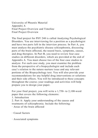 University of Phoenix Material
Appendix A
Final Project Overview and Timeline
Final Project Overview
The final project for PSY 240 is called Analyzing Psychological
Disorders. You are interviewing for a position as a psychologist
and have two parts left in the interview process. In Part A, you
must analyze the psychiatric disease schizophrenia, discussing
parts of the brain affected, the neural basis, symptoms, causes,
and drug therapies. In Part B, you need to review four case
studies on different disorders, which are provided at the end of
Appendix A. You must choose two of the four case studies to
analyze. For each case study, you must examine the problem
from the perspective of a biopsychologist and include each
case’s relation to the nature-nurture issue and any relevant
portions of the Biopsychology text. You will also provide your
recommendations for any helpful drug interventions or solutions
and their side effects. You will be introduced to these concepts
throughout the course; your readings and activities will help
prepare you to design your paper.
For your final project, you will write a 1,750- to 2,100-word
paper that covers the following elements:
1. Introduction
2. Part A: Apply your understanding of the causes and
treatments of schizophrenia. Include the following:
· Areas of the brain affected
· Causal factors
· Associated symptoms
 