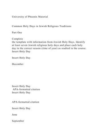 University of Phoenix Material
Common Holy Days in Jewish Religious Traditions
Part One
Complete
the template with information from Jewish Holy Days. Identify
at least seven Jewish religious holy days and place each holy
day in the correct season (time of year) as studied in the course.
Insert Holy Day
Insert Holy Day
December
Insert Holy Day
APA-formatted citation
Insert Holy Day
APA-formatted citation
Insert Holy Day
June
September
 
