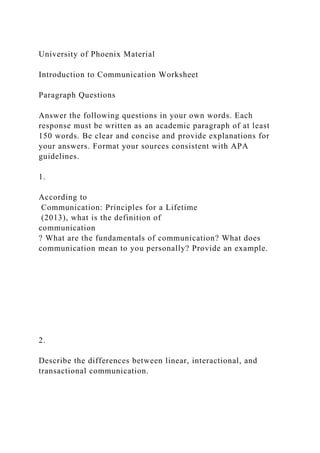 University of Phoenix Material
Introduction to Communication Worksheet
Paragraph Questions
Answer the following questions in your own words. Each
response must be written as an academic paragraph of at least
150 words. Be clear and concise and provide explanations for
your answers. Format your sources consistent with APA
guidelines.
1.
According to
Communication: Principles for a Lifetime
(2013), what is the definition of
communication
? What are the fundamentals of communication? What does
communication mean to you personally? Provide an example.
2.
Describe the differences between linear, interactional, and
transactional communication.
 