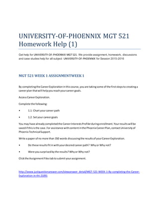 UNIVERSITY-OF-PHOENNIX MGT 521
Homework Help (1)
Get help for UNIVERSITY-OF-PHOENNIX MGT 521. We provide assignment, homework, discussions
and case studies help for all subject UNIVERSITY-OF-PHOENNIX for Session 2015-2016
MGT 521 WEEK 1 ASSIGNMENTWEEK 1
By completingthe CareerExplorationinthiscourse,youare takingsome of the firststepsto creatinga
careerplan thatwill helpyoureachyourcareer goals.
AccessCareerExploration.
Complete the following:
• 1.1: Chart yourcareer path
• 1.2: Setyour careergoals
You may have alreadycompletedthe CareerInterestsProfilerduringenrollment.Yourresultswill be
savedif thisisthe case.For assistance withcontentinthe PhoenixCareerPlan,contactUniversityof
Phoenix TechnicalSupport.
Write a paper of no more than 350 words discussingthe resultsof yourCareerExploration.
• Do these resultsfitinwithyourdesiredcareerpath? Whyor Why not?
• Were yousurprisedbythe results?Whyor Why not?
Clickthe AssignmentFilestabtosubmityourassignment.
http://www.justquestionanswer.com/viewanswer_detail/MGT-521-WEEK-1-By-completing-the-Career-
Exploration-in-thi-21091
 