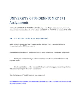 UNIVERSITY OF PHOENNIX MKT 571
Assignments
Get help for UNIVERSITY-OF-PHOENNIX MKT571 Assignments. We provide assignment, homework,
discussions and case studies help for all subject UNIVERSITY-OF-PHOENNIX for Session 2015-2016.
MKT 571 WEEK 5 INDIVIDUALASSIGNMENT?
Select a current product with which you are familiar, and pitch a new Integrated Marketing
Communication plan (IMC) to your client.
Create a Microsoft PowerPoint presentation of 8-10 slides that includes the following components:
• Identify any considerations you will need to employ to build and maintain the brand and
customer loyalty.
• Create a print ad and a video broadcast for the product featuring your newstrategy (Youtube
TM, video, or power point storyboard is acceptable).
Click the Assignment Files tab to submit your assignment.
http://www.justquestionanswer.com/viewanswer_detail/MKT-571-WEEK-5-Select-a-current-product-
with-which-you-are-16672
 