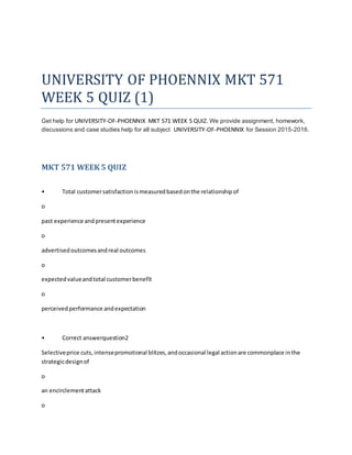UNIVERSITY OF PHOENNIX MKT 571
WEEK 5 QUIZ (1)
Get help for UNIVERSITY-OF-PHOENNIX MKT 571 WEEK 5 QUIZ. We provide assignment, homework,
discussions and case studies help for all subject UNIVERSITY-OF-PHOENNIX for Session 2015-2016.
MKT 571 WEEK 5 QUIZ
• Total customersatisfactionismeasuredbasedonthe relationshipof
o
past experience andpresentexperience
o
advertisedoutcomesandreal outcomes
o
expectedvalueandtotal customerbenefit
o
perceivedperformance andexpectation
• Correct answerquestion2
Selectiveprice cuts,intensepromotional blitzes,andoccasional legal actionare commonplace inthe
strategicdesignof
o
an encirclementattack
o
 