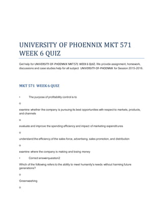 UNIVERSITY OF PHOENNIX MKT 571
WEEK 6 QUIZ
Get help for UNIVERSITY-OF-PHOENNIX MKT571 WEEK 6 QUIZ. We provide assignment, homework,
discussions and case studies help for all subject UNIVERSITY-OF-PHOENNIX for Session 2015-2016.
MKT 571 WEEK 6 QUIZ
• The purpose of profitability control is to
o
examine whether the company is pursuing its best opportunities with respect to markets, products,
and channels
o
evaluate and improve the spending efficiency and impact of marketing expenditures
o
understand the efficiency of the sales force, advertising, sales promotion, and distribution
o
examine where the company is making and losing money
• Correct answerquestion2
Which of the following refers to the ability to meet humanity's needs without harming future
generations?
o
Greenwashing
o
 
