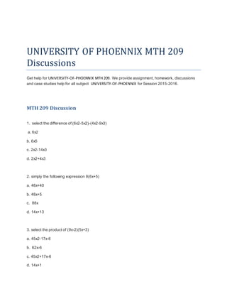 UNIVERSITY OF PHOENNIX MTH 209
Discussions
Get help for UNIVERSITY-OF-PHOENNIX MTH 209. We provide assignment, homework, discussions
and case studies help for all subject UNIVERSITY-OF-PHOENNIX for Session 2015-2016.
MTH 209 Discussion
1. select the difference of (6x2-5x2)-(4x2-9x3)
a. 6x2
b. 6x5
c. 2x2-14x3
d. 2x2+4x3
2. simply the following expression 8(6x+5)
a. 48x+40
b. 48x+5
c. 88x
d. 14x+13
3. select the product of (9x-2)(5x+3)
a. 45x2-17x-6
b. 62x-6
c. 45x2+17x-6
d. 14x+1
 