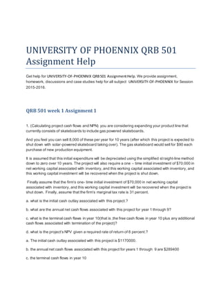 UNIVERSITY OF PHOENNIX QRB 501
Assignment Help
Get help for UNIVERSITY-OF-PHOENNIX QRB501 AssignmentHelp. We provide assignment,
homework, discussions and case studies help for all subject UNIVERSITY-OF-PHOENNIX for Session
2015-2016.
QRB 501 week 1 Assignment 1
1. (Calculating project cash flows and NPN) you are considering expanding your product line that
currently consists of skateboards to include gas powered skateboards.
And you feel you can sell 8,000 of these per year for 10 years (after which this project is expected to
shut down with solar-powered skateboard taking over). The gas skateboard would sell for $90 each
purchase of new production equipment.
It is assumed that this initial expenditure will be depreciated using the simplified straight-line method
down to zero over 10 years. The project will also require a one – time initial investment of $70,000 in
net working capital associated with inventory, and this working capital associated with inventory, and
this working capital investment will be recovered when the project is shut down.
Finally assume that the firm’s one- time initial investment of $70,000 in net working capital
associated with inventory, and this working capital investment will be recovered when the project is
shut down. Finally, assume that the firm’s marginal tax rate is 31 percent.
a. what is the initial cash outlay associated with this project.?
b. what are the annual net cash flows associated with this project for year 1 through 9?
c. what is the terminal cash flaws in year 10(that is ,the free cash flows in year 10 plus any additional
cash flows associated with termination of the project)?
d. what is the project’s NPV given a required rate of return of 8 percent.?
a. The initial cash outlay associated with this project is $1170000.
b. the annual net cash flows associated with this project for years 1 through 9 are $289400
c. the terminal cash flows in year 10
 