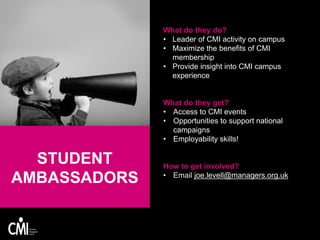 What do they do?
• Leader of CMI activity on campus
• Maximize the benefits of CMI
membership
• Provide insight into CMI campus
experience
What do they get?
• Access to CMI events
• Opportunities to support national
campaigns
• Employability skills!
How to get involved?
• Email joe.levell@managers.org.uk
STUDENT
AMBASSADORS
 