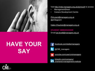HAVE YOUR
SAY
Visit http://mde.managers.org.uk/plymouth to access:
• ManagementDirect
• Careers Development Centre
Phil.grant@managers.org.uk
@philipjgrant
Helen.Chauhan@managers.org.uk
STUDENT AMBASSADOR
Email joe.levell@managers.org.uk
facebook.com/bettermanagers
@CMI_managers
youtube.com/user/cmimanagers
linkedin.com/company/
chartered-management-institute
 