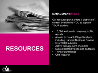 RESOURCES
MANAGEMENTDIRECT
Our resource portal offers a plethora of
content available to YOU to support
YOUR studies.
• 10,000 world-wide company profile
reports
• Access to circa 3,000 publications,
including Harvard Business Review
• Over 9,000 e-books
• Active management checklists
• Subject related videos and podcasts
• Thinker summaries
• CMI research
 