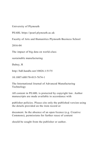 University of Plymouth
PEARL https://pearl.plymouth.ac.uk
Faculty of Arts and Humanities Plymouth Business School
2016-04
The impact of big data on world-class
sustainable manufacturing
Dubey, R
http://hdl.handle.net/10026.1/5175
10.1007/s00170-015-7674-1
The International Journal of Advanced Manufacturing
Technology
All content in PEARL is protected by copyright law. Author
manuscripts are made available in accordance with
publisher policies. Please cite only the published version using
the details provided on the item record or
document. In the absence of an open licence (e.g. Creative
Commons), permissions for further reuse of content
should be sought from the publisher or author.
 