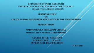 UNIVERSITY OF PORT HARCOURT
FACULTY OF SCIENCES;DEPARTMENT OF GEOLOGY
2016/2017 ACADEMIC SESSION
SERMINAR TOPIC
ON
AIR POLLUTION DISPERSION MECHANISM IN THE TROPOSPHERE
PRESENTED BY
OMOKPARIOLA ELSHALOM CHIOMA
MATRICULATION NUMBER: U2013/5565012
COURSE TITLE: SERMINAR
COURSE CODE: GLY 415.2
SUPERVISOR: DR. F.D GIADOM
JULY, 2017
 