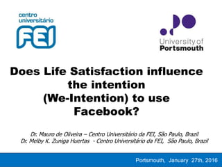 Does Life Satisfaction influence
the intention
(We-Intention) to use
Facebook?
Portsmouth, January 27th, 2016
Dr. Mauro de Oliveira – Centro Universitário da FEI, São Paulo, Brazil
Dr. Melby K. Zuniga Huertas - Centro Universitário da FEI, São Paulo, Brazil
 