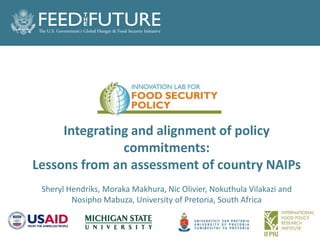 Title goes here
Integrating and alignment of policy
commitments:
Lessons from an assessment of country NAIPs
Sheryl Hendriks, Moraka Makhura, Nic Olivier, Nokuthula Vilakazi and
Nosipho Mabuza, University of Pretoria, South Africa
 
