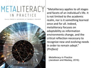 Metaliteracy in Practice
(Jacobson and Mackey, 2016).
“Metaliteracy applies to all stages
and facets of an individual’s li...