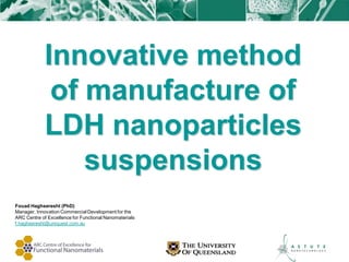 Innovative method
              of manufacture of
             LDH nanoparticles
                 suspensions
Fouad Haghseresht (PhD)
Manager, Innovation Commercial Development for the
ARC Centre of Excellence for Functional Nanomaterials
f.haghseresht@uniquest.com.au
 