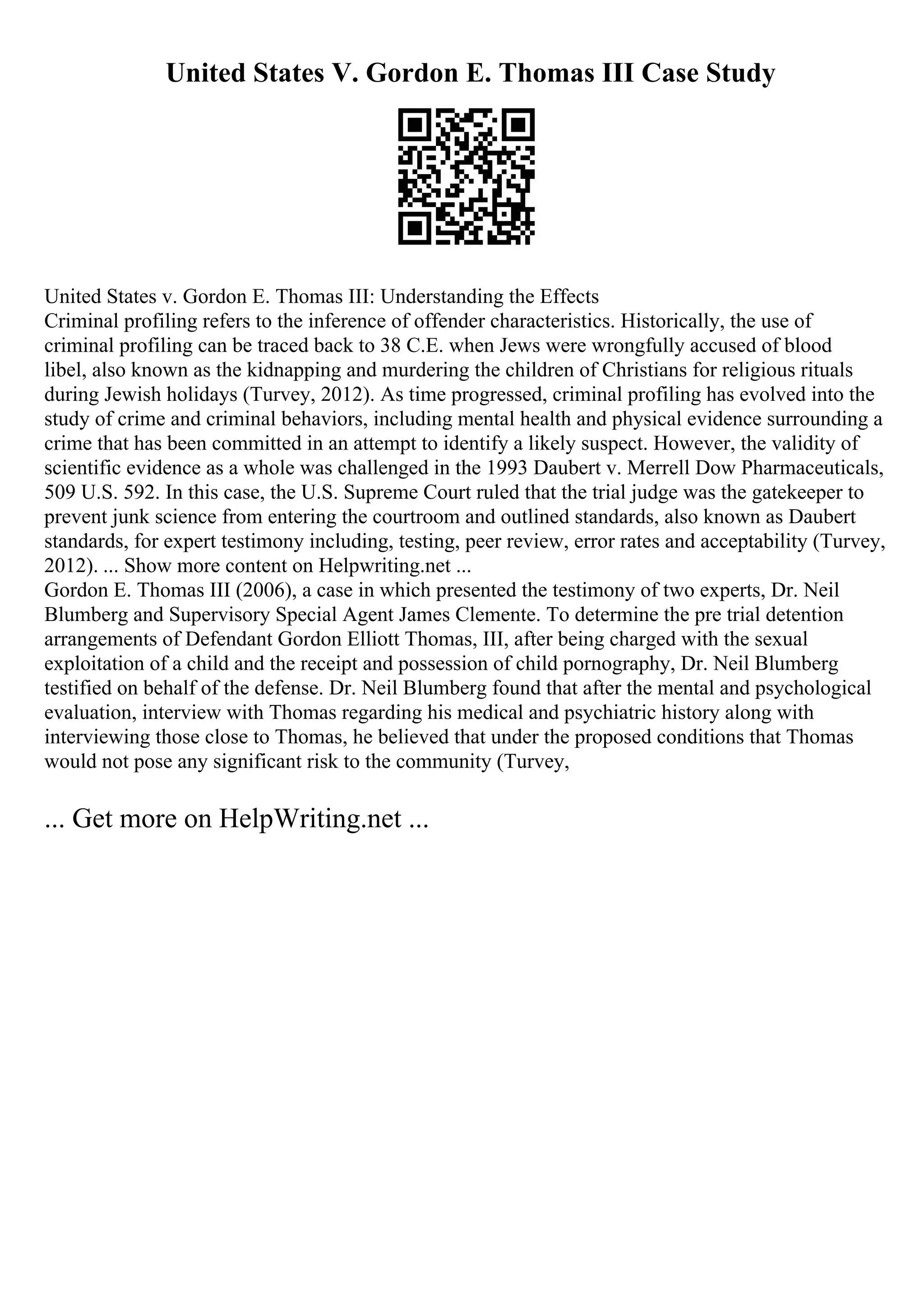 United States V. Gordon E. Thomas III Case Study
United States v. Gordon E. Thomas III: Understanding the Effects
Criminal profiling refers to the inference of offender characteristics. Historically, the use of
criminal profiling can be traced back to 38 C.E. when Jews were wrongfully accused of blood
libel, also known as the kidnapping and murdering the children of Christians for religious rituals
during Jewish holidays (Turvey, 2012). As time progressed, criminal profiling has evolved into the
study of crime and criminal behaviors, including mental health and physical evidence surrounding a
crime that has been committed in an attempt to identify a likely suspect. However, the validity of
scientific evidence as a whole was challenged in the 1993 Daubert v. Merrell Dow Pharmaceuticals,
509 U.S. 592. In this case, the U.S. Supreme Court ruled that the trial judge was the gatekeeper to
prevent junk science from entering the courtroom and outlined standards, also known as Daubert
standards, for expert testimony including, testing, peer review, error rates and acceptability (Turvey,
2012). ... Show more content on Helpwriting.net ...
Gordon E. Thomas III (2006), a case in which presented the testimony of two experts, Dr. Neil
Blumberg and Supervisory Special Agent James Clemente. To determine the pre trial detention
arrangements of Defendant Gordon Elliott Thomas, III, after being charged with the sexual
exploitation of a child and the receipt and possession of child pornography, Dr. Neil Blumberg
testified on behalf of the defense. Dr. Neil Blumberg found that after the mental and psychological
evaluation, interview with Thomas regarding his medical and psychiatric history along with
interviewing those close to Thomas, he believed that under the proposed conditions that Thomas
would not pose any significant risk to the community (Turvey,
... Get more on HelpWriting.net ...
 