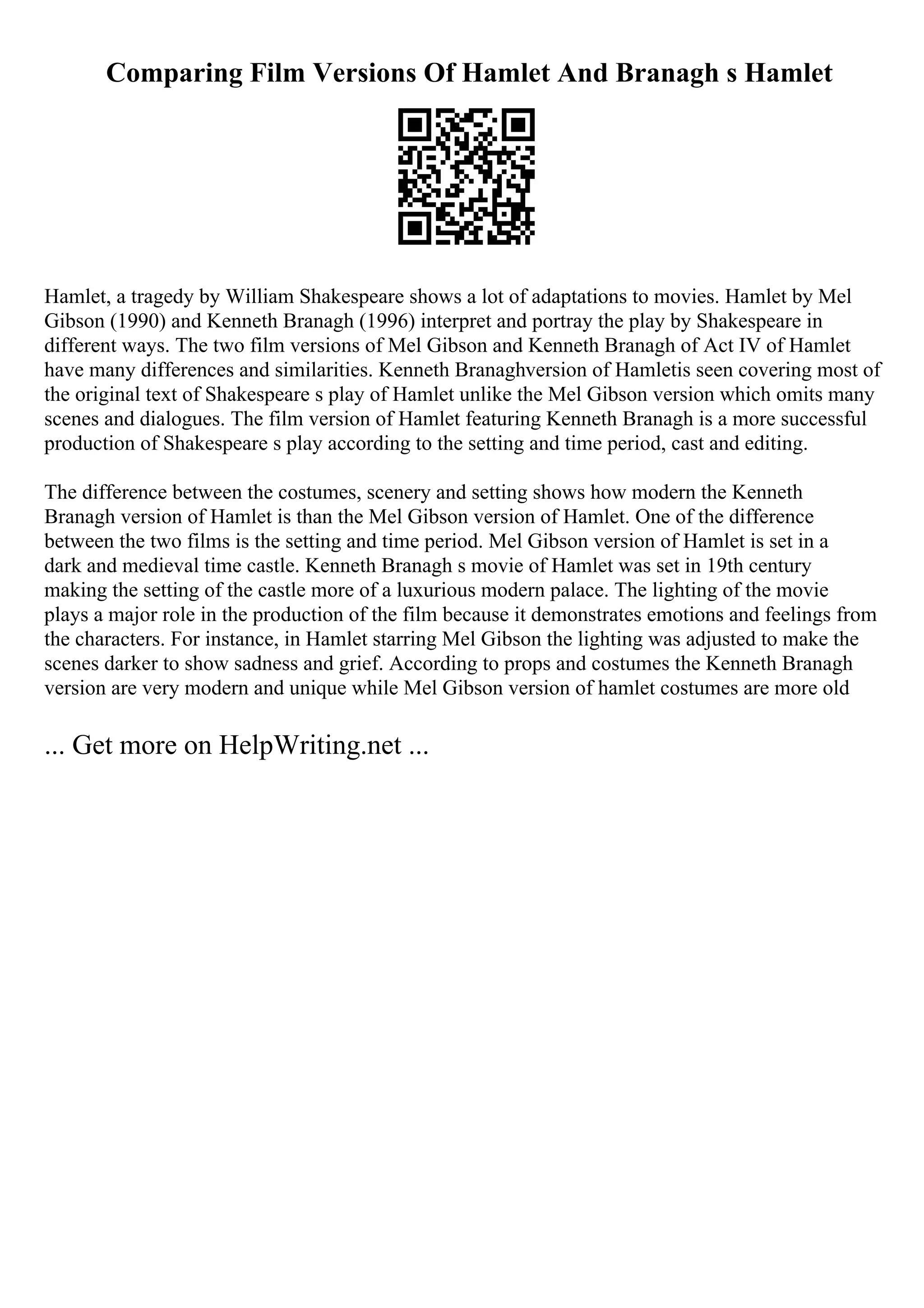 Comparing Film Versions Of Hamlet And Branagh s Hamlet
Hamlet, a tragedy by William Shakespeare shows a lot of adaptations to movies. Hamlet by Mel
Gibson (1990) and Kenneth Branagh (1996) interpret and portray the play by Shakespeare in
different ways. The two film versions of Mel Gibson and Kenneth Branagh of Act IV of Hamlet
have many differences and similarities. Kenneth Branaghversion of Hamletis seen covering most of
the original text of Shakespeare s play of Hamlet unlike the Mel Gibson version which omits many
scenes and dialogues. The film version of Hamlet featuring Kenneth Branagh is a more successful
production of Shakespeare s play according to the setting and time period, cast and editing.
The difference between the costumes, scenery and setting shows how modern the Kenneth
Branagh version of Hamlet is than the Mel Gibson version of Hamlet. One of the difference
between the two films is the setting and time period. Mel Gibson version of Hamlet is set in a
dark and medieval time castle. Kenneth Branagh s movie of Hamlet was set in 19th century
making the setting of the castle more of a luxurious modern palace. The lighting of the movie
plays a major role in the production of the film because it demonstrates emotions and feelings from
the characters. For instance, in Hamlet starring Mel Gibson the lighting was adjusted to make the
scenes darker to show sadness and grief. According to props and costumes the Kenneth Branagh
version are very modern and unique while Mel Gibson version of hamlet costumes are more old
... Get more on HelpWriting.net ...
 