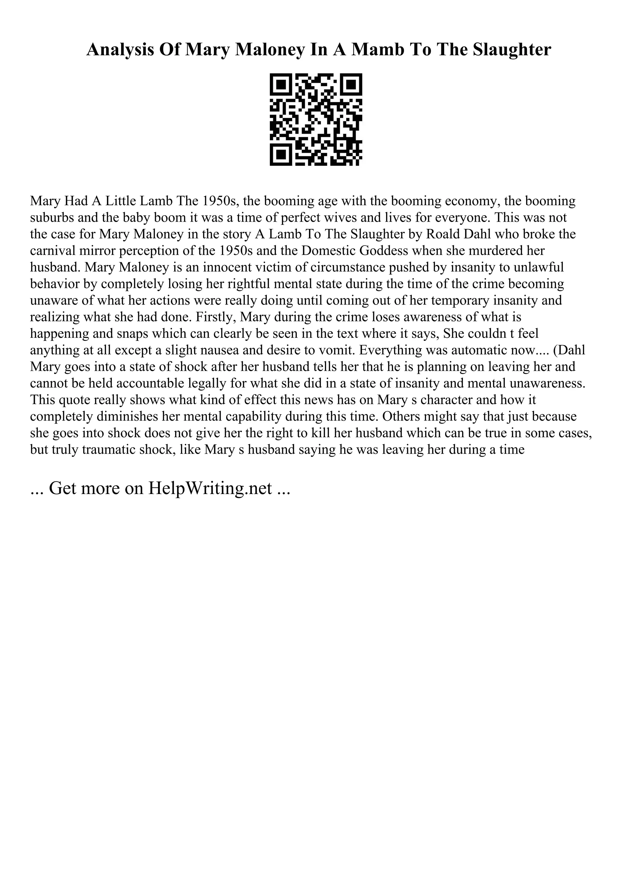 Analysis Of Mary Maloney In A Mamb To The Slaughter
Mary Had A Little Lamb The 1950s, the booming age with the booming economy, the booming
suburbs and the baby boom it was a time of perfect wives and lives for everyone. This was not
the case for Mary Maloney in the story A Lamb To The Slaughter by Roald Dahl who broke the
carnival mirror perception of the 1950s and the Domestic Goddess when she murdered her
husband. Mary Maloney is an innocent victim of circumstance pushed by insanity to unlawful
behavior by completely losing her rightful mental state during the time of the crime becoming
unaware of what her actions were really doing until coming out of her temporary insanity and
realizing what she had done. Firstly, Mary during the crime loses awareness of what is
happening and snaps which can clearly be seen in the text where it says, She couldn t feel
anything at all except a slight nausea and desire to vomit. Everything was automatic now.... (Dahl
Mary goes into a state of shock after her husband tells her that he is planning on leaving her and
cannot be held accountable legally for what she did in a state of insanity and mental unawareness.
This quote really shows what kind of effect this news has on Mary s character and how it
completely diminishes her mental capability during this time. Others might say that just because
she goes into shock does not give her the right to kill her husband which can be true in some cases,
but truly traumatic shock, like Mary s husband saying he was leaving her during a time
... Get more on HelpWriting.net ...
 