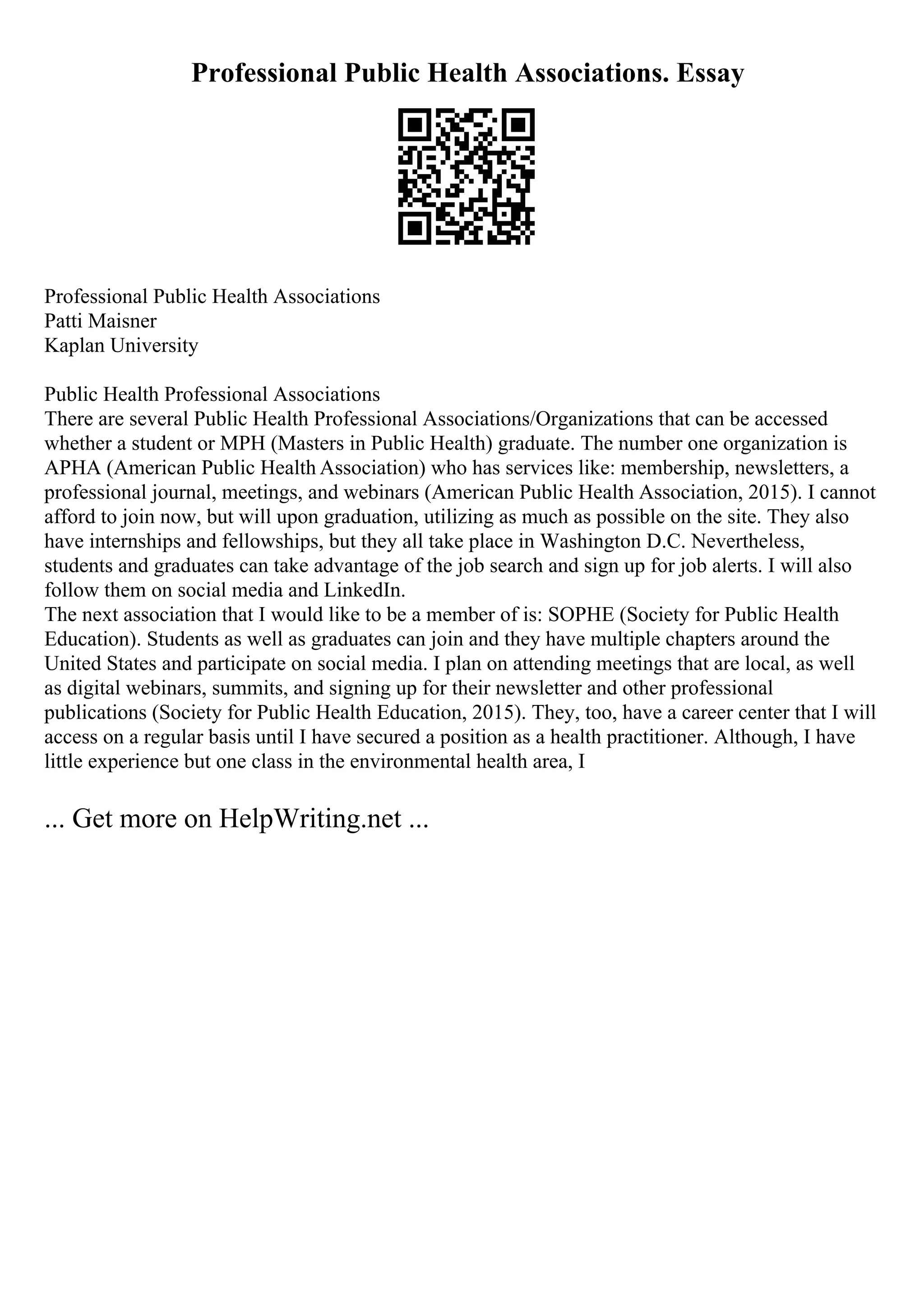 Professional Public Health Associations. Essay
Professional Public Health Associations
Patti Maisner
Kaplan University
Public Health Professional Associations
There are several Public Health Professional Associations/Organizations that can be accessed
whether a student or MPH (Masters in Public Health) graduate. The number one organization is
APHA (American Public Health Association) who has services like: membership, newsletters, a
professional journal, meetings, and webinars (American Public Health Association, 2015). I cannot
afford to join now, but will upon graduation, utilizing as much as possible on the site. They also
have internships and fellowships, but they all take place in Washington D.C. Nevertheless,
students and graduates can take advantage of the job search and sign up for job alerts. I will also
follow them on social media and LinkedIn.
The next association that I would like to be a member of is: SOPHE (Society for Public Health
Education). Students as well as graduates can join and they have multiple chapters around the
United States and participate on social media. I plan on attending meetings that are local, as well
as digital webinars, summits, and signing up for their newsletter and other professional
publications (Society for Public Health Education, 2015). They, too, have a career center that I will
access on a regular basis until I have secured a position as a health practitioner. Although, I have
little experience but one class in the environmental health area, I
... Get more on HelpWriting.net ...
 