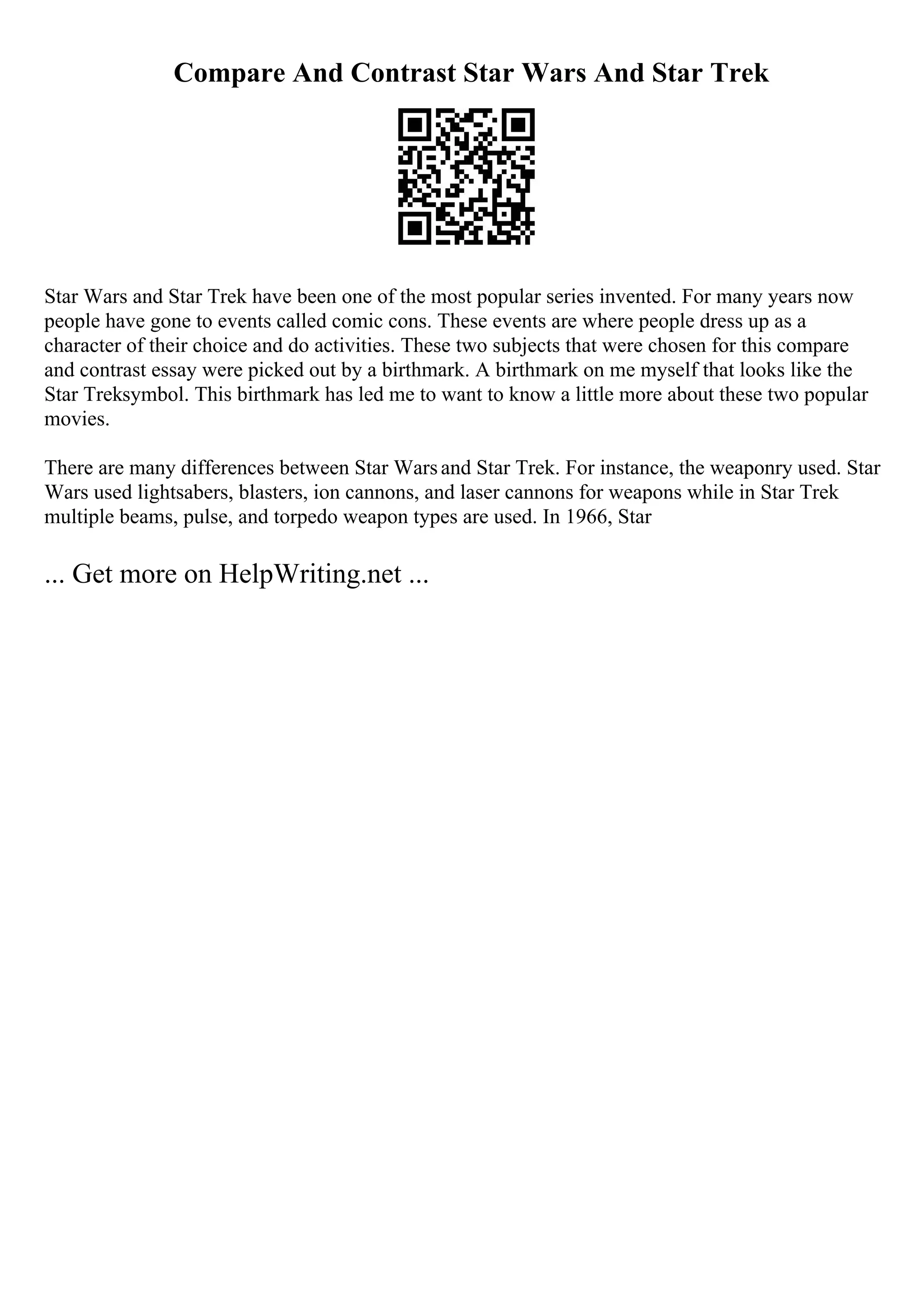 Compare And Contrast Star Wars And Star Trek
Star Wars and Star Trek have been one of the most popular series invented. For many years now
people have gone to events called comic cons. These events are where people dress up as a
character of their choice and do activities. These two subjects that were chosen for this compare
and contrast essay were picked out by a birthmark. A birthmark on me myself that looks like the
Star Treksymbol. This birthmark has led me to want to know a little more about these two popular
movies.
There are many differences between Star Warsand Star Trek. For instance, the weaponry used. Star
Wars used lightsabers, blasters, ion cannons, and laser cannons for weapons while in Star Trek
multiple beams, pulse, and torpedo weapon types are used. In 1966, Star
... Get more on HelpWriting.net ...
 