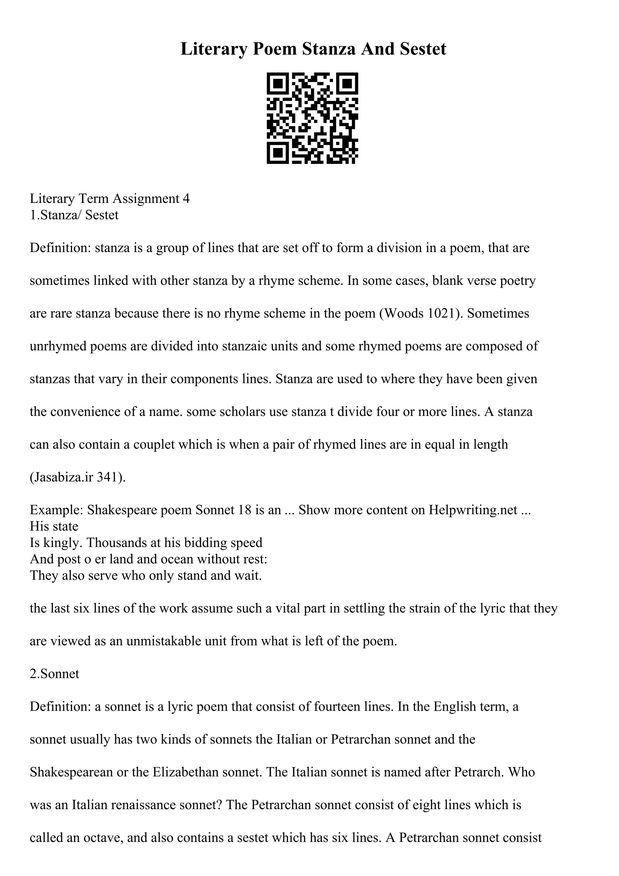 Literary Poem Stanza And Sestet
Literary Term Assignment 4
1.Stanza/ Sestet
Definition: stanza is a group of lines that are set off to form a division in a poem, that are
sometimes linked with other stanza by a rhyme scheme. In some cases, blank verse poetry
are rare stanza because there is no rhyme scheme in the poem (Woods 1021). Sometimes
unrhymed poems are divided into stanzaic units and some rhymed poems are composed of
stanzas that vary in their components lines. Stanza are used to where they have been given
the convenience of a name. some scholars use stanza t divide four or more lines. A stanza
can also contain a couplet which is when a pair of rhymed lines are in equal in length
(Jasabiza.ir 341).
Example: Shakespeare poem Sonnet 18 is an ... Show more content on Helpwriting.net ...
His state
Is kingly. Thousands at his bidding speed
And post o er land and ocean without rest:
They also serve who only stand and wait.
the last six lines of the work assume such a vital part in settling the strain of the lyric that they
are viewed as an unmistakable unit from what is left of the poem.
2.Sonnet
Definition: a sonnet is a lyric poem that consist of fourteen lines. In the English term, a
sonnet usually has two kinds of sonnets the Italian or Petrarchan sonnet and the
Shakespearean or the Elizabethan sonnet. The Italian sonnet is named after Petrarch. Who
was an Italian renaissance sonnet? The Petrarchan sonnet consist of eight lines which is
called an octave, and also contains a sestet which has six lines. A Petrarchan sonnet consist
 