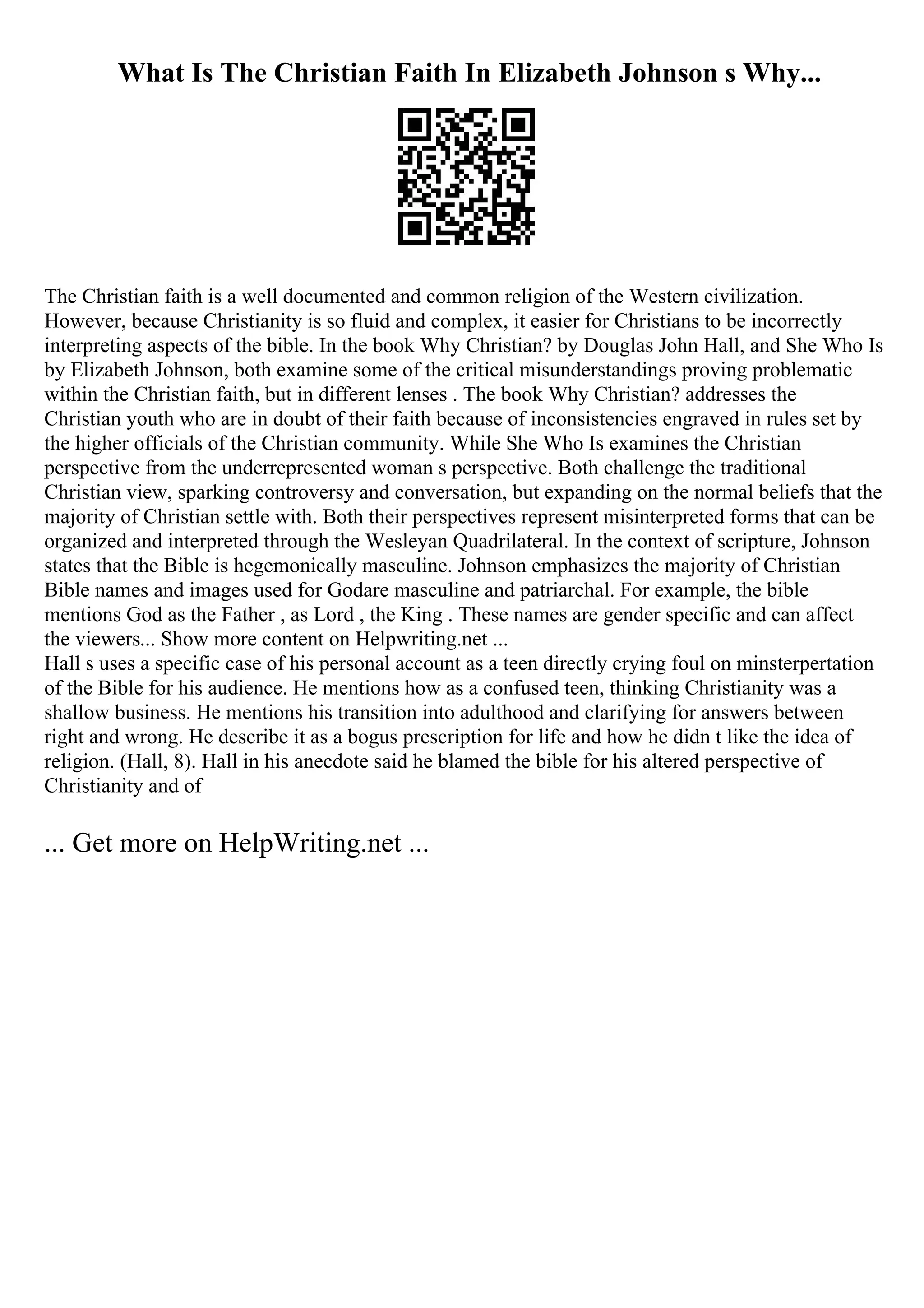 What Is The Christian Faith In Elizabeth Johnson s Why...
The Christian faith is a well documented and common religion of the Western civilization.
However, because Christianity is so fluid and complex, it easier for Christians to be incorrectly
interpreting aspects of the bible. In the book Why Christian? by Douglas John Hall, and She Who Is
by Elizabeth Johnson, both examine some of the critical misunderstandings proving problematic
within the Christian faith, but in different lenses . The book Why Christian? addresses the
Christian youth who are in doubt of their faith because of inconsistencies engraved in rules set by
the higher officials of the Christian community. While She Who Is examines the Christian
perspective from the underrepresented woman s perspective. Both challenge the traditional
Christian view, sparking controversy and conversation, but expanding on the normal beliefs that the
majority of Christian settle with. Both their perspectives represent misinterpreted forms that can be
organized and interpreted through the Wesleyan Quadrilateral. In the context of scripture, Johnson
states that the Bible is hegemonically masculine. Johnson emphasizes the majority of Christian
Bible names and images used for Godare masculine and patriarchal. For example, the bible
mentions God as the Father , as Lord , the King . These names are gender specific and can affect
the viewers... Show more content on Helpwriting.net ...
Hall s uses a specific case of his personal account as a teen directly crying foul on minsterpertation
of the Bible for his audience. He mentions how as a confused teen, thinking Christianity was a
shallow business. He mentions his transition into adulthood and clarifying for answers between
right and wrong. He describe it as a bogus prescription for life and how he didn t like the idea of
religion. (Hall, 8). Hall in his anecdote said he blamed the bible for his altered perspective of
Christianity and of
... Get more on HelpWriting.net ...
 