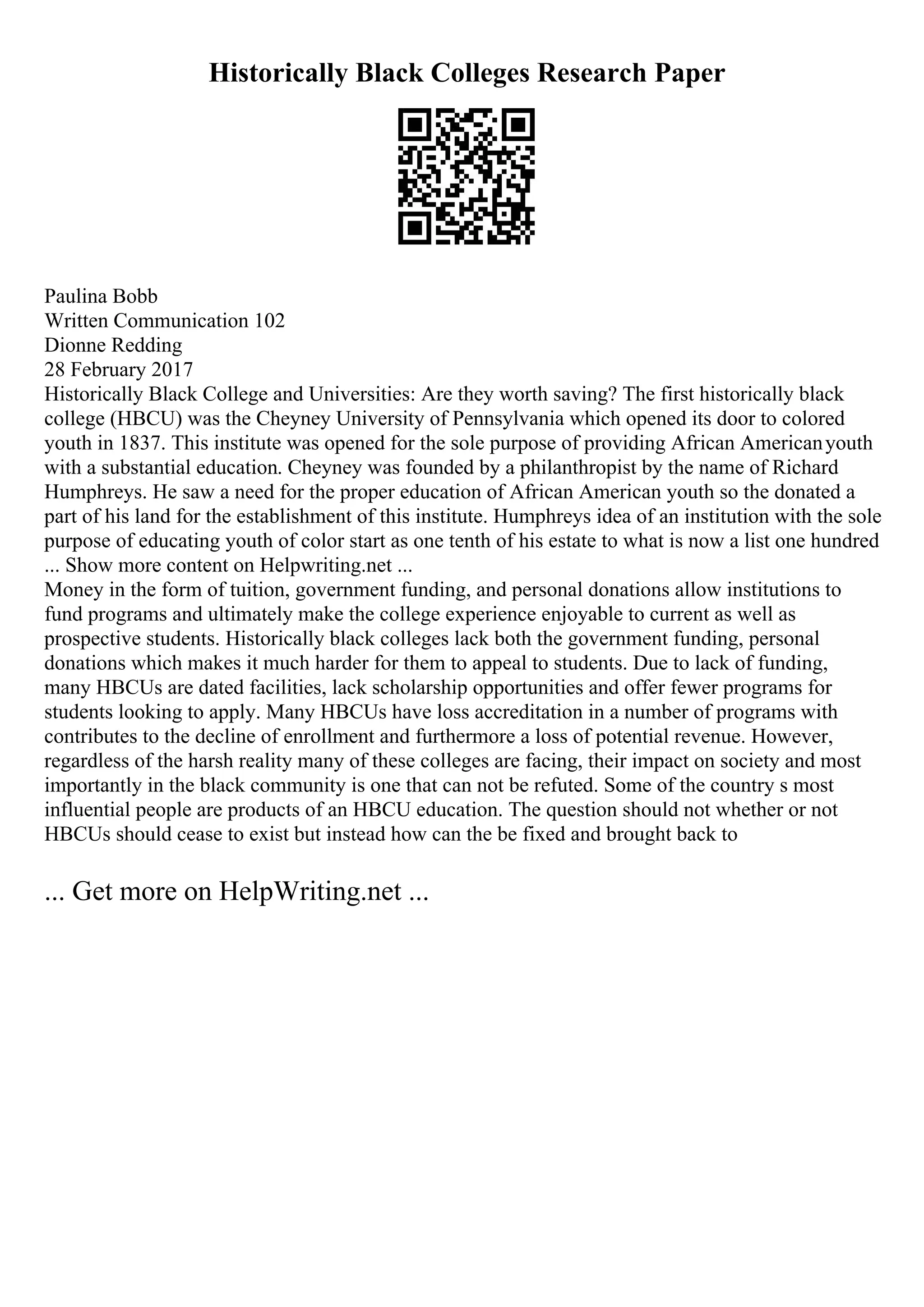 Historically Black Colleges Research Paper
Paulina Bobb
Written Communication 102
Dionne Redding
28 February 2017
Historically Black College and Universities: Are they worth saving? The first historically black
college (HBCU) was the Cheyney University of Pennsylvania which opened its door to colored
youth in 1837. This institute was opened for the sole purpose of providing African Americanyouth
with a substantial education. Cheyney was founded by a philanthropist by the name of Richard
Humphreys. He saw a need for the proper education of African American youth so the donated a
part of his land for the establishment of this institute. Humphreys idea of an institution with the sole
purpose of educating youth of color start as one tenth of his estate to what is now a list one hundred
... Show more content on Helpwriting.net ...
Money in the form of tuition, government funding, and personal donations allow institutions to
fund programs and ultimately make the college experience enjoyable to current as well as
prospective students. Historically black colleges lack both the government funding, personal
donations which makes it much harder for them to appeal to students. Due to lack of funding,
many HBCUs are dated facilities, lack scholarship opportunities and offer fewer programs for
students looking to apply. Many HBCUs have loss accreditation in a number of programs with
contributes to the decline of enrollment and furthermore a loss of potential revenue. However,
regardless of the harsh reality many of these colleges are facing, their impact on society and most
importantly in the black community is one that can not be refuted. Some of the country s most
influential people are products of an HBCU education. The question should not whether or not
HBCUs should cease to exist but instead how can the be fixed and brought back to
... Get more on HelpWriting.net ...
 