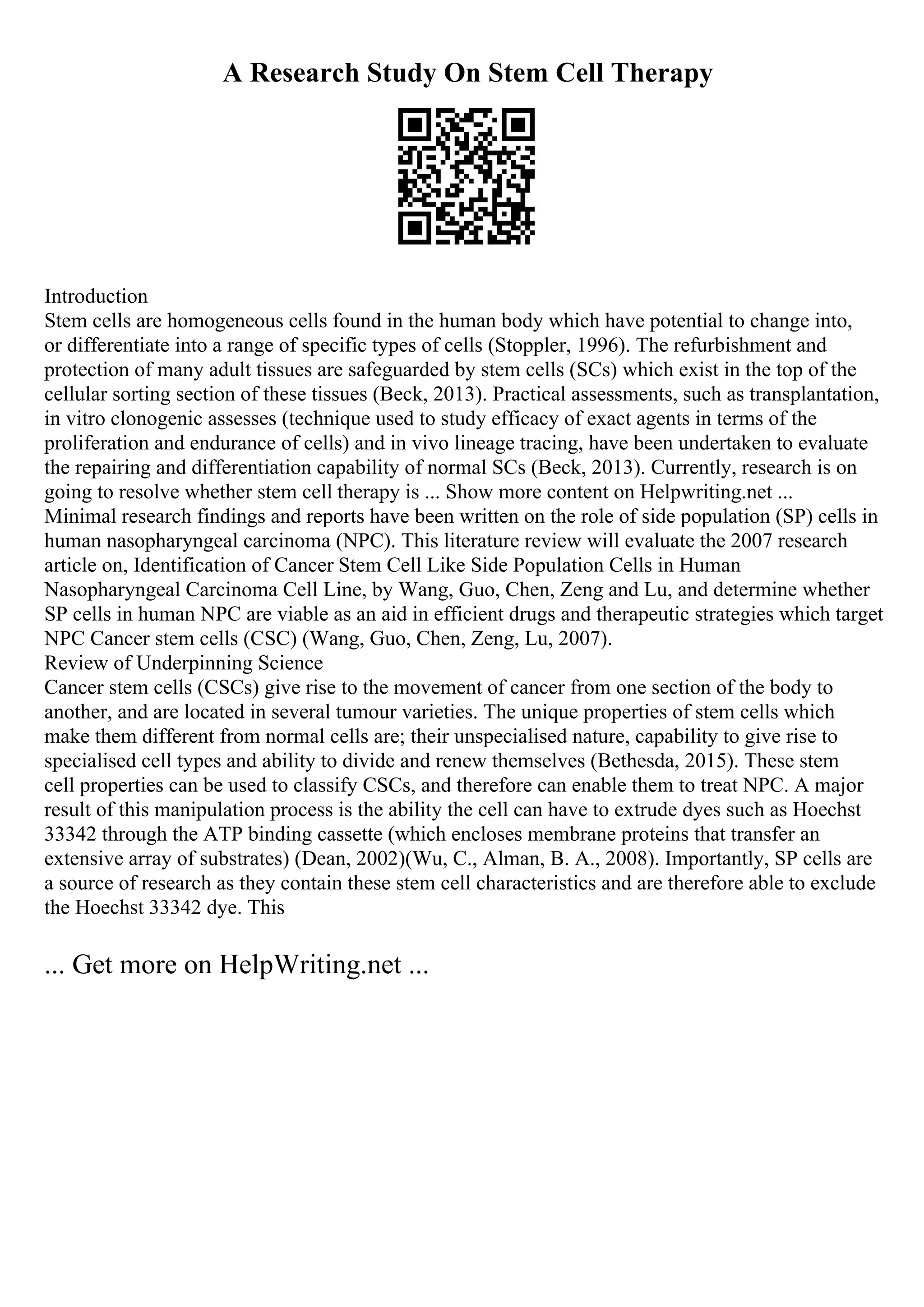 A Research Study On Stem Cell Therapy
Introduction
Stem cells are homogeneous cells found in the human body which have potential to change into,
or differentiate into a range of specific types of cells (Stoppler, 1996). The refurbishment and
protection of many adult tissues are safeguarded by stem cells (SCs) which exist in the top of the
cellular sorting section of these tissues (Beck, 2013). Practical assessments, such as transplantation,
in vitro clonogenic assesses (technique used to study efficacy of exact agents in terms of the
proliferation and endurance of cells) and in vivo lineage tracing, have been undertaken to evaluate
the repairing and differentiation capability of normal SCs (Beck, 2013). Currently, research is on
going to resolve whether stem cell therapy is ... Show more content on Helpwriting.net ...
Minimal research findings and reports have been written on the role of side population (SP) cells in
human nasopharyngeal carcinoma (NPC). This literature review will evaluate the 2007 research
article on, Identification of Cancer Stem Cell Like Side Population Cells in Human
Nasopharyngeal Carcinoma Cell Line, by Wang, Guo, Chen, Zeng and Lu, and determine whether
SP cells in human NPC are viable as an aid in efficient drugs and therapeutic strategies which target
NPC Cancer stem cells (CSC) (Wang, Guo, Chen, Zeng, Lu, 2007).
Review of Underpinning Science
Cancer stem cells (CSCs) give rise to the movement of cancer from one section of the body to
another, and are located in several tumour varieties. The unique properties of stem cells which
make them different from normal cells are; their unspecialised nature, capability to give rise to
specialised cell types and ability to divide and renew themselves (Bethesda, 2015). These stem
cell properties can be used to classify CSCs, and therefore can enable them to treat NPC. A major
result of this manipulation process is the ability the cell can have to extrude dyes such as Hoechst
33342 through the ATP binding cassette (which encloses membrane proteins that transfer an
extensive array of substrates) (Dean, 2002)(Wu, C., Alman, B. A., 2008). Importantly, SP cells are
a source of research as they contain these stem cell characteristics and are therefore able to exclude
the Hoechst 33342 dye. This
... Get more on HelpWriting.net ...
 