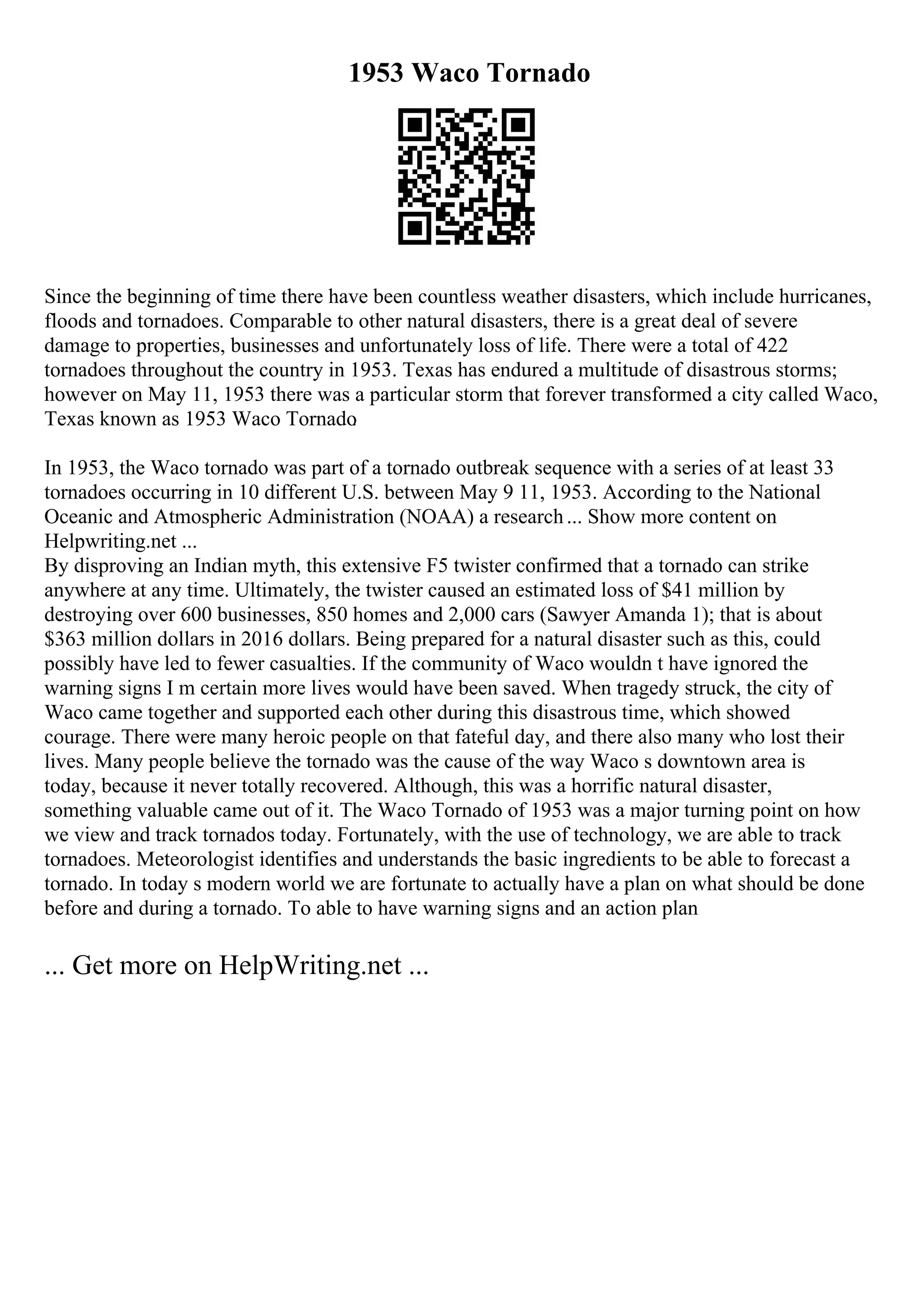 1953 Waco Tornado
Since the beginning of time there have been countless weather disasters, which include hurricanes,
floods and tornadoes. Comparable to other natural disasters, there is a great deal of severe
damage to properties, businesses and unfortunately loss of life. There were a total of 422
tornadoes throughout the country in 1953. Texas has endured a multitude of disastrous storms;
however on May 11, 1953 there was a particular storm that forever transformed a city called Waco,
Texas known as 1953 Waco Tornado
.
In 1953, the Waco tornado was part of a tornado outbreak sequence with a series of at least 33
tornadoes occurring in 10 different U.S. between May 9 11, 1953. According to the National
Oceanic and Atmospheric Administration (NOAA) a research... Show more content on
Helpwriting.net ...
By disproving an Indian myth, this extensive F5 twister confirmed that a tornado can strike
anywhere at any time. Ultimately, the twister caused an estimated loss of $41 million by
destroying over 600 businesses, 850 homes and 2,000 cars (Sawyer Amanda 1); that is about
$363 million dollars in 2016 dollars. Being prepared for a natural disaster such as this, could
possibly have led to fewer casualties. If the community of Waco wouldn t have ignored the
warning signs I m certain more lives would have been saved. When tragedy struck, the city of
Waco came together and supported each other during this disastrous time, which showed
courage. There were many heroic people on that fateful day, and there also many who lost their
lives. Many people believe the tornado was the cause of the way Waco s downtown area is
today, because it never totally recovered. Although, this was a horrific natural disaster,
something valuable came out of it. The Waco Tornado of 1953 was a major turning point on how
we view and track tornados today. Fortunately, with the use of technology, we are able to track
tornadoes. Meteorologist identifies and understands the basic ingredients to be able to forecast a
tornado. In today s modern world we are fortunate to actually have a plan on what should be done
before and during a tornado. To able to have warning signs and an action plan
... Get more on HelpWriting.net ...
 