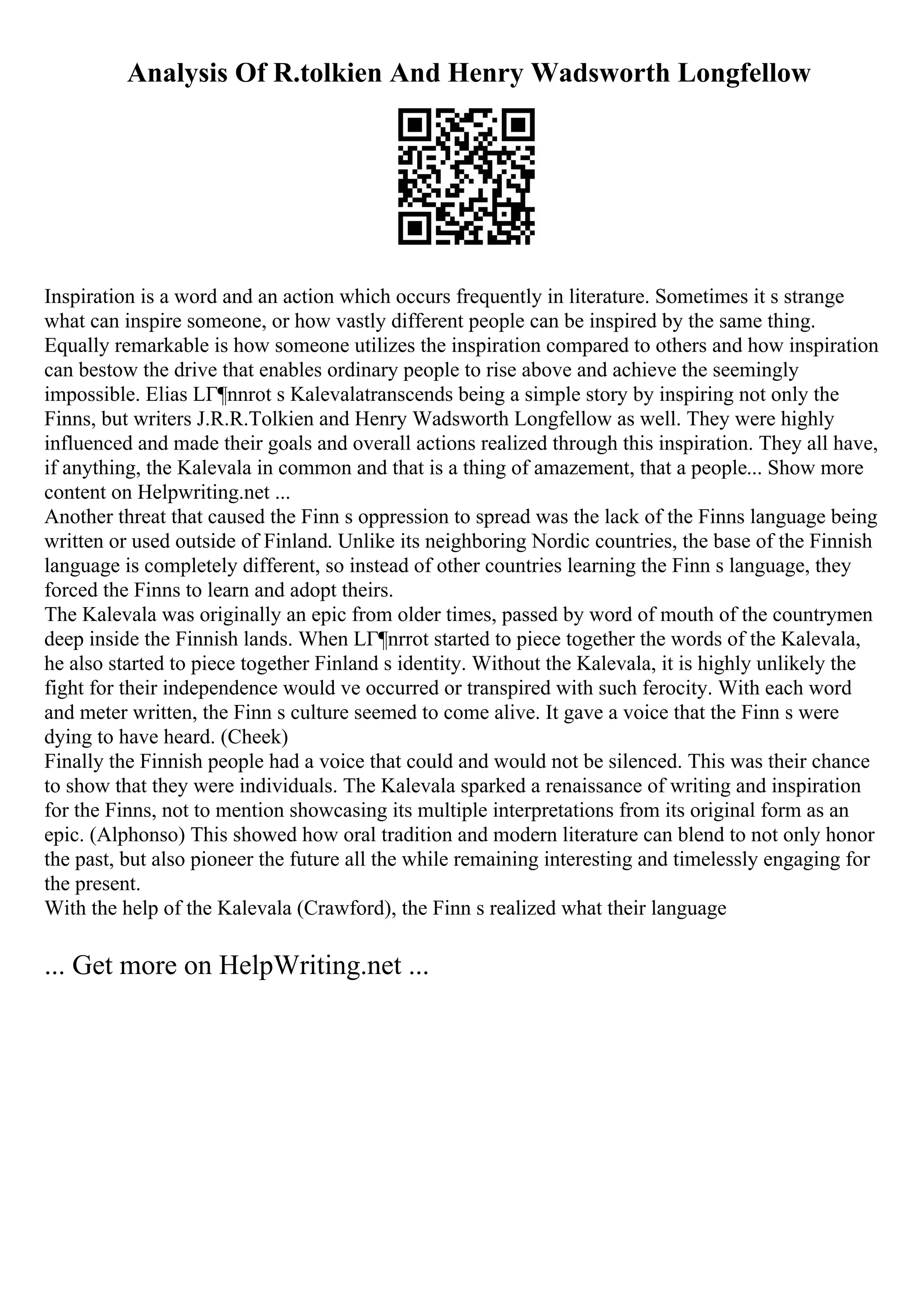 Analysis Of R.tolkien And Henry Wadsworth Longfellow
Inspiration is a word and an action which occurs frequently in literature. Sometimes it s strange
what can inspire someone, or how vastly different people can be inspired by the same thing.
Equally remarkable is how someone utilizes the inspiration compared to others and how inspiration
can bestow the drive that enables ordinary people to rise above and achieve the seemingly
impossible. Elias LГ¶nnrot s Kalevalatranscends being a simple story by inspiring not only the
Finns, but writers J.R.R.Tolkien and Henry Wadsworth Longfellow as well. They were highly
influenced and made their goals and overall actions realized through this inspiration. They all have,
if anything, the Kalevala in common and that is a thing of amazement, that a people... Show more
content on Helpwriting.net ...
Another threat that caused the Finn s oppression to spread was the lack of the Finns language being
written or used outside of Finland. Unlike its neighboring Nordic countries, the base of the Finnish
language is completely different, so instead of other countries learning the Finn s language, they
forced the Finns to learn and adopt theirs.
The Kalevala was originally an epic from older times, passed by word of mouth of the countrymen
deep inside the Finnish lands. When LГ¶nrrot started to piece together the words of the Kalevala,
he also started to piece together Finland s identity. Without the Kalevala, it is highly unlikely the
fight for their independence would ve occurred or transpired with such ferocity. With each word
and meter written, the Finn s culture seemed to come alive. It gave a voice that the Finn s were
dying to have heard. (Cheek)
Finally the Finnish people had a voice that could and would not be silenced. This was their chance
to show that they were individuals. The Kalevala sparked a renaissance of writing and inspiration
for the Finns, not to mention showcasing its multiple interpretations from its original form as an
epic. (Alphonso) This showed how oral tradition and modern literature can blend to not only honor
the past, but also pioneer the future all the while remaining interesting and timelessly engaging for
the present.
With the help of the Kalevala (Crawford), the Finn s realized what their language
... Get more on HelpWriting.net ...
 
