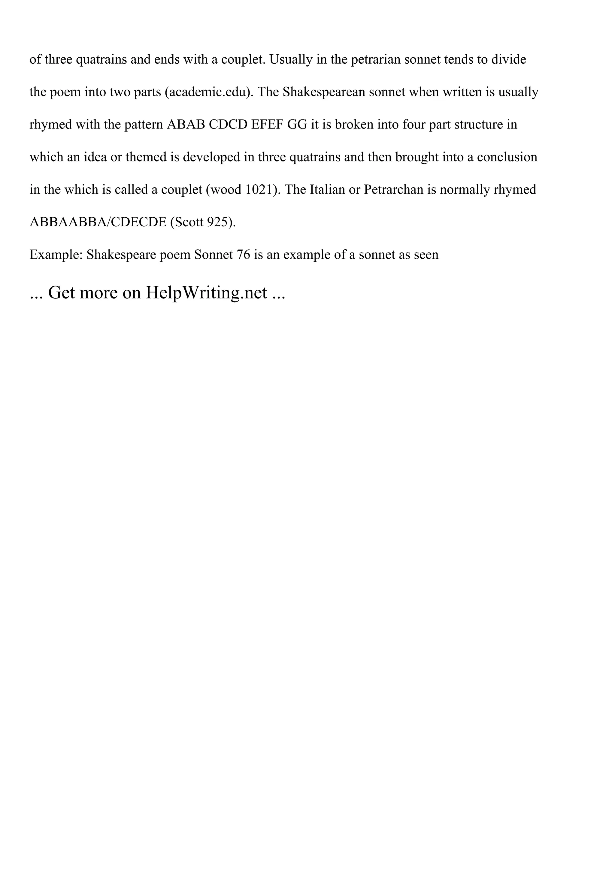 of three quatrains and ends with a couplet. Usually in the petrarian sonnet tends to divide
the poem into two parts (academic.edu). The Shakespearean sonnet when written is usually
rhymed with the pattern ABAB CDCD EFEF GG it is broken into four part structure in
which an idea or themed is developed in three quatrains and then brought into a conclusion
in the which is called a couplet (wood 1021). The Italian or Petrarchan is normally rhymed
ABBAABBA/CDECDE (Scott 925).
Example: Shakespeare poem Sonnet 76 is an example of a sonnet as seen
... Get more on HelpWriting.net ...
 