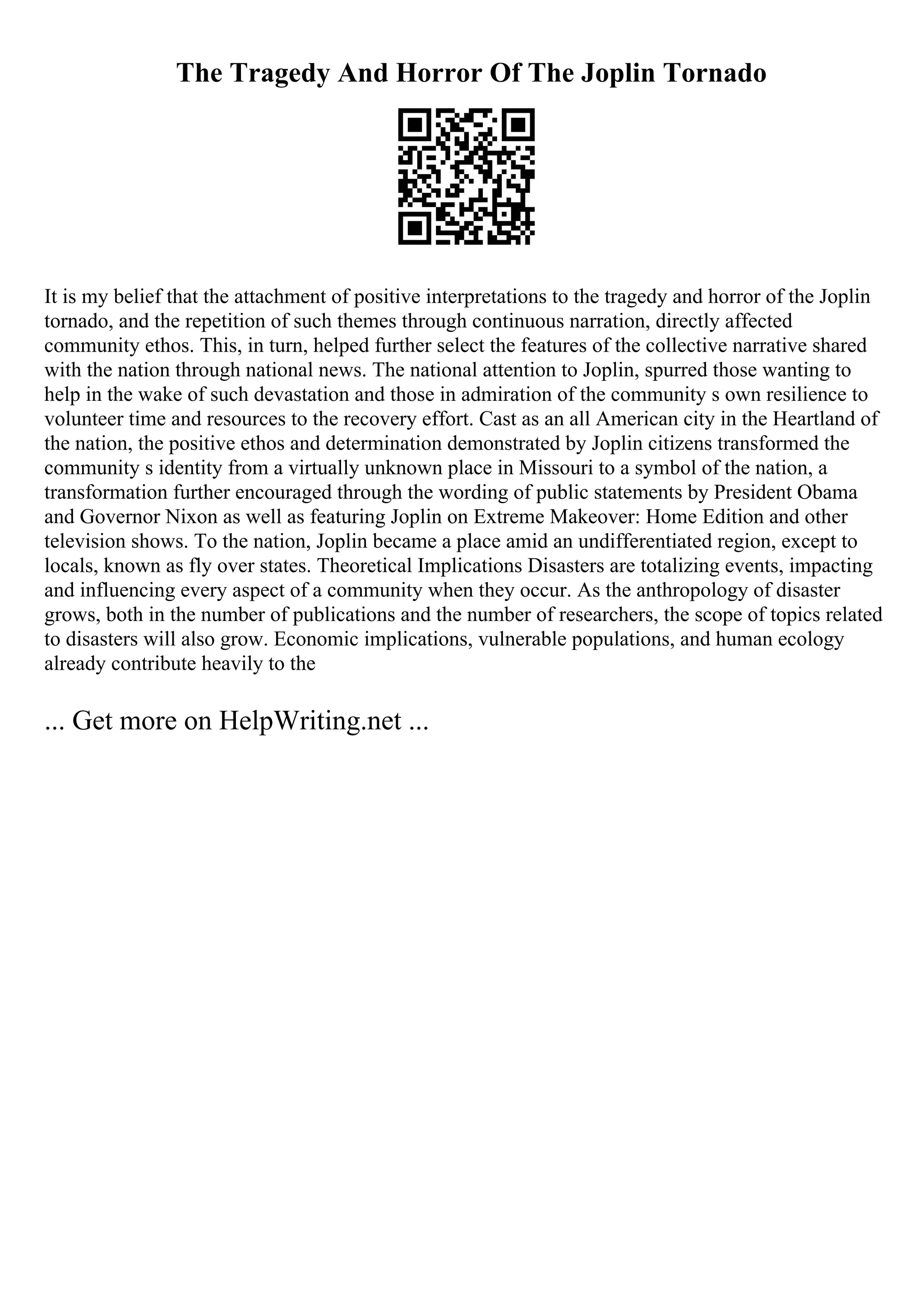 The Tragedy And Horror Of The Joplin Tornado
It is my belief that the attachment of positive interpretations to the tragedy and horror of the Joplin
tornado, and the repetition of such themes through continuous narration, directly affected
community ethos. This, in turn, helped further select the features of the collective narrative shared
with the nation through national news. The national attention to Joplin, spurred those wanting to
help in the wake of such devastation and those in admiration of the community s own resilience to
volunteer time and resources to the recovery effort. Cast as an all American city in the Heartland of
the nation, the positive ethos and determination demonstrated by Joplin citizens transformed the
community s identity from a virtually unknown place in Missouri to a symbol of the nation, a
transformation further encouraged through the wording of public statements by President Obama
and Governor Nixon as well as featuring Joplin on Extreme Makeover: Home Edition and other
television shows. To the nation, Joplin became a place amid an undifferentiated region, except to
locals, known as fly over states. Theoretical Implications Disasters are totalizing events, impacting
and influencing every aspect of a community when they occur. As the anthropology of disaster
grows, both in the number of publications and the number of researchers, the scope of topics related
to disasters will also grow. Economic implications, vulnerable populations, and human ecology
already contribute heavily to the
... Get more on HelpWriting.net ...
 