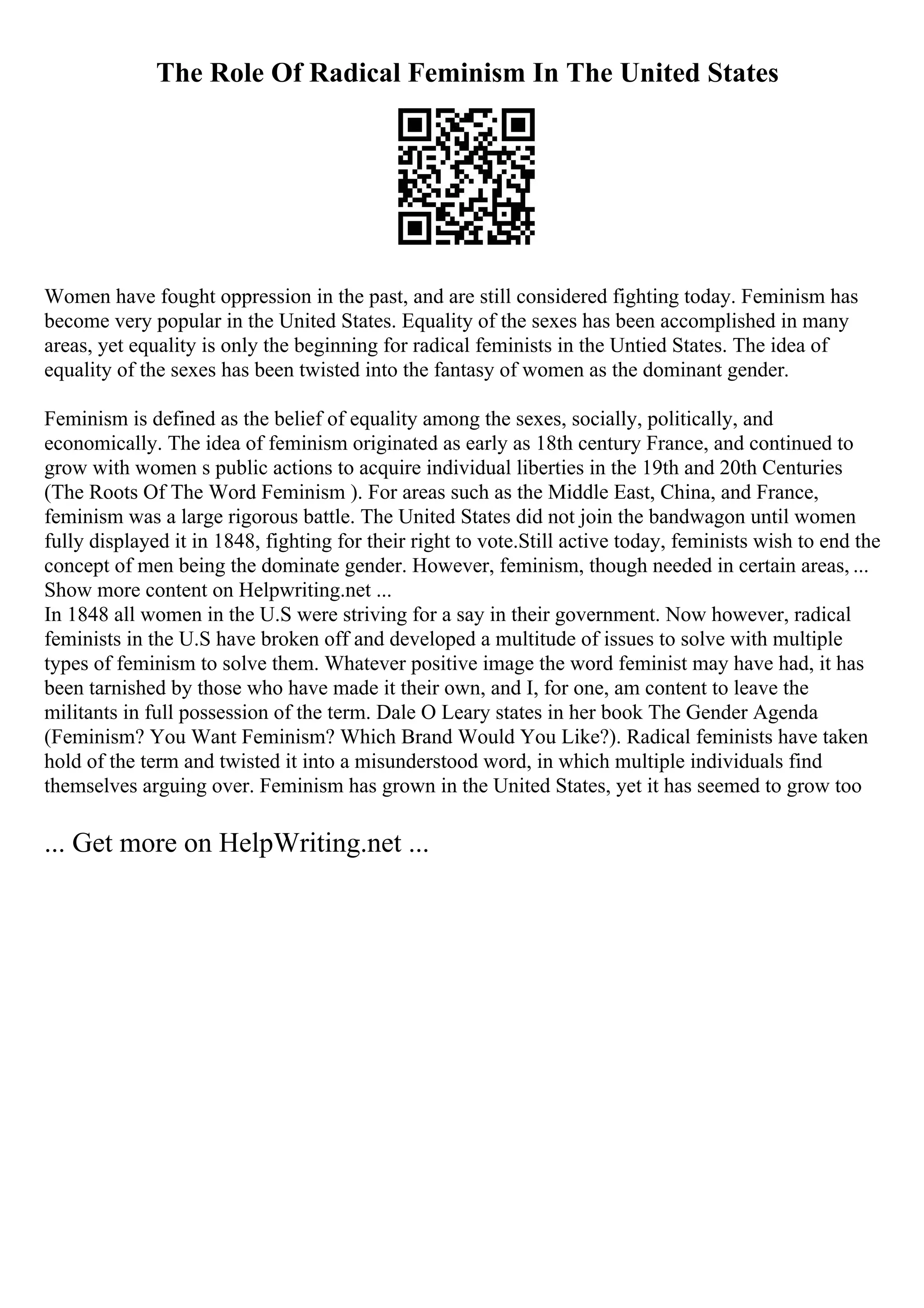 The Role Of Radical Feminism In The United States
Women have fought oppression in the past, and are still considered fighting today. Feminism has
become very popular in the United States. Equality of the sexes has been accomplished in many
areas, yet equality is only the beginning for radical feminists in the Untied States. The idea of
equality of the sexes has been twisted into the fantasy of women as the dominant gender.
Feminism is defined as the belief of equality among the sexes, socially, politically, and
economically. The idea of feminism originated as early as 18th century France, and continued to
grow with women s public actions to acquire individual liberties in the 19th and 20th Centuries
(The Roots Of The Word Feminism ). For areas such as the Middle East, China, and France,
feminism was a large rigorous battle. The United States did not join the bandwagon until women
fully displayed it in 1848, fighting for their right to vote.Still active today, feminists wish to end the
concept of men being the dominate gender. However, feminism, though needed in certain areas, ...
Show more content on Helpwriting.net ...
In 1848 all women in the U.S were striving for a say in their government. Now however, radical
feminists in the U.S have broken off and developed a multitude of issues to solve with multiple
types of feminism to solve them. Whatever positive image the word feminist may have had, it has
been tarnished by those who have made it their own, and I, for one, am content to leave the
militants in full possession of the term. Dale O Leary states in her book The Gender Agenda
(Feminism? You Want Feminism? Which Brand Would You Like?). Radical feminists have taken
hold of the term and twisted it into a misunderstood word, in which multiple individuals find
themselves arguing over. Feminism has grown in the United States, yet it has seemed to grow too
... Get more on HelpWriting.net ...
 
