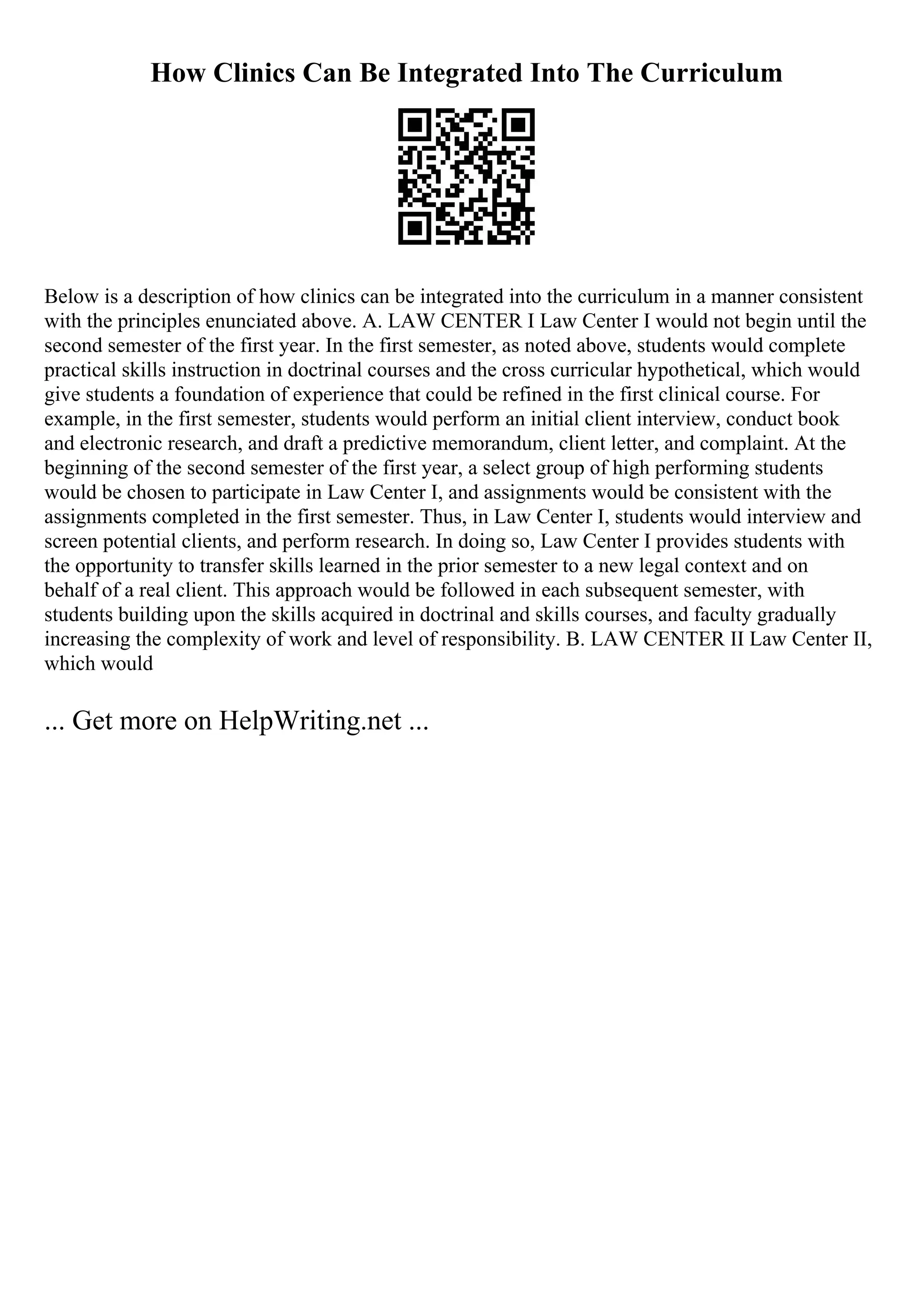 How Clinics Can Be Integrated Into The Curriculum
Below is a description of how clinics can be integrated into the curriculum in a manner consistent
with the principles enunciated above. A. LAW CENTER I Law Center I would not begin until the
second semester of the first year. In the first semester, as noted above, students would complete
practical skills instruction in doctrinal courses and the cross curricular hypothetical, which would
give students a foundation of experience that could be refined in the first clinical course. For
example, in the first semester, students would perform an initial client interview, conduct book
and electronic research, and draft a predictive memorandum, client letter, and complaint. At the
beginning of the second semester of the first year, a select group of high performing students
would be chosen to participate in Law Center I, and assignments would be consistent with the
assignments completed in the first semester. Thus, in Law Center I, students would interview and
screen potential clients, and perform research. In doing so, Law Center I provides students with
the opportunity to transfer skills learned in the prior semester to a new legal context and on
behalf of a real client. This approach would be followed in each subsequent semester, with
students building upon the skills acquired in doctrinal and skills courses, and faculty gradually
increasing the complexity of work and level of responsibility. B. LAW CENTER II Law Center II,
which would
... Get more on HelpWriting.net ...
 