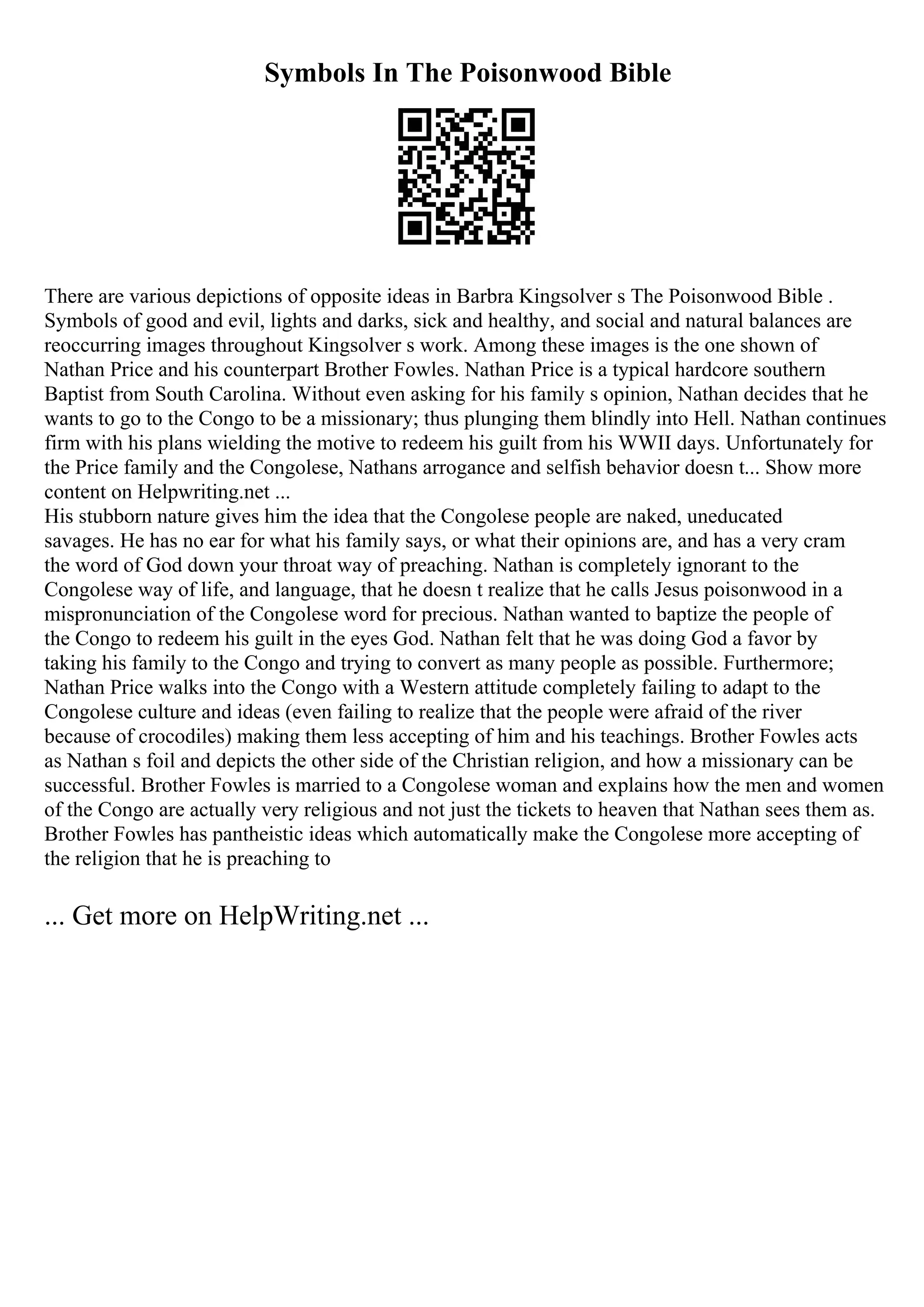 Symbols In The Poisonwood Bible
There are various depictions of opposite ideas in Barbra Kingsolver s The Poisonwood Bible .
Symbols of good and evil, lights and darks, sick and healthy, and social and natural balances are
reoccurring images throughout Kingsolver s work. Among these images is the one shown of
Nathan Price and his counterpart Brother Fowles. Nathan Price is a typical hardcore southern
Baptist from South Carolina. Without even asking for his family s opinion, Nathan decides that he
wants to go to the Congo to be a missionary; thus plunging them blindly into Hell. Nathan continues
firm with his plans wielding the motive to redeem his guilt from his WWII days. Unfortunately for
the Price family and the Congolese, Nathans arrogance and selfish behavior doesn t... Show more
content on Helpwriting.net ...
His stubborn nature gives him the idea that the Congolese people are naked, uneducated
savages. He has no ear for what his family says, or what their opinions are, and has a very cram
the word of God down your throat way of preaching. Nathan is completely ignorant to the
Congolese way of life, and language, that he doesn t realize that he calls Jesus poisonwood in a
mispronunciation of the Congolese word for precious. Nathan wanted to baptize the people of
the Congo to redeem his guilt in the eyes God. Nathan felt that he was doing God a favor by
taking his family to the Congo and trying to convert as many people as possible. Furthermore;
Nathan Price walks into the Congo with a Western attitude completely failing to adapt to the
Congolese culture and ideas (even failing to realize that the people were afraid of the river
because of crocodiles) making them less accepting of him and his teachings. Brother Fowles acts
as Nathan s foil and depicts the other side of the Christian religion, and how a missionary can be
successful. Brother Fowles is married to a Congolese woman and explains how the men and women
of the Congo are actually very religious and not just the tickets to heaven that Nathan sees them as.
Brother Fowles has pantheistic ideas which automatically make the Congolese more accepting of
the religion that he is preaching to
... Get more on HelpWriting.net ...
 