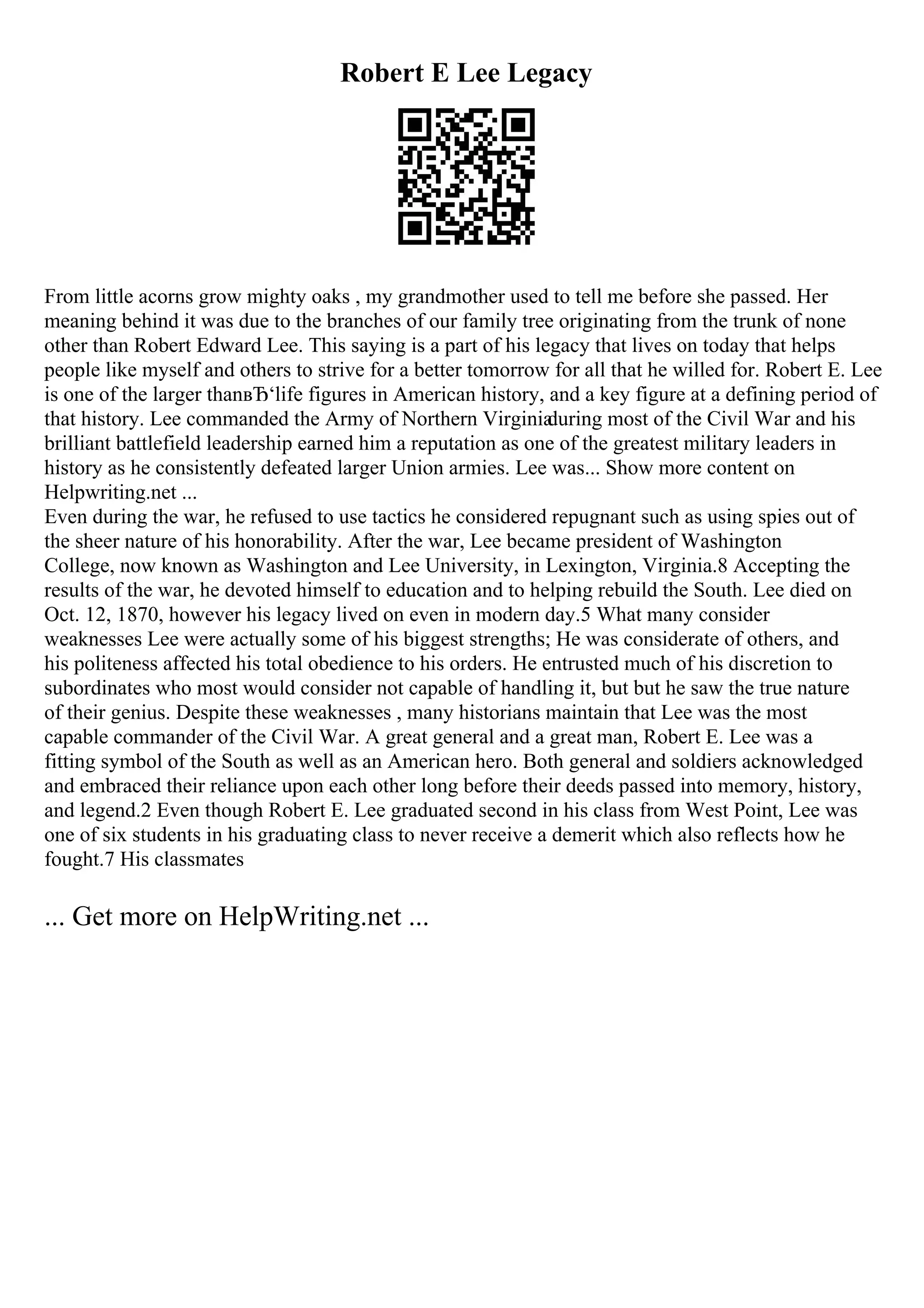Robert E Lee Legacy
From little acorns grow mighty oaks , my grandmother used to tell me before she passed. Her
meaning behind it was due to the branches of our family tree originating from the trunk of none
other than Robert Edward Lee. This saying is a part of his legacy that lives on today that helps
people like myself and others to strive for a better tomorrow for all that he willed for. Robert E. Lee
is one of the larger thanвЂ‘life figures in American history, and a key figure at a defining period of
that history. Lee commanded the Army of Northern Virginia
during most of the Civil War and his
brilliant battlefield leadership earned him a reputation as one of the greatest military leaders in
history as he consistently defeated larger Union armies. Lee was... Show more content on
Helpwriting.net ...
Even during the war, he refused to use tactics he considered repugnant such as using spies out of
the sheer nature of his honorability. After the war, Lee became president of Washington
College, now known as Washington and Lee University, in Lexington, Virginia.8 Accepting the
results of the war, he devoted himself to education and to helping rebuild the South. Lee died on
Oct. 12, 1870, however his legacy lived on even in modern day.5 What many consider
weaknesses Lee were actually some of his biggest strengths; He was considerate of others, and
his politeness affected his total obedience to his orders. He entrusted much of his discretion to
subordinates who most would consider not capable of handling it, but but he saw the true nature
of their genius. Despite these weaknesses , many historians maintain that Lee was the most
capable commander of the Civil War. A great general and a great man, Robert E. Lee was a
fitting symbol of the South as well as an American hero. Both general and soldiers acknowledged
and embraced their reliance upon each other long before their deeds passed into memory, history,
and legend.2 Even though Robert E. Lee graduated second in his class from West Point, Lee was
one of six students in his graduating class to never receive a demerit which also reflects how he
fought.7 His classmates
... Get more on HelpWriting.net ...
 