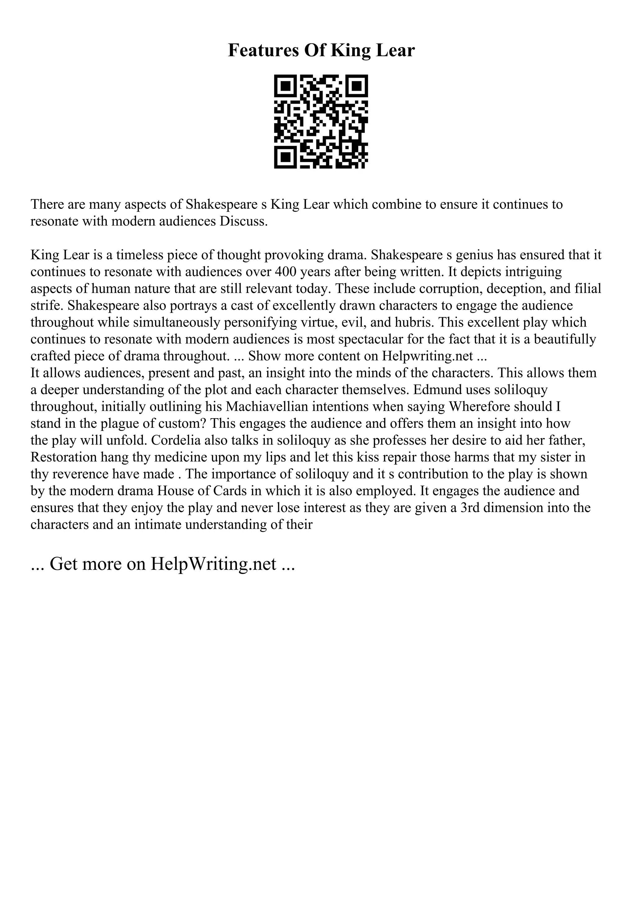 Features Of King Lear
There are many aspects of Shakespeare s King Lear which combine to ensure it continues to
resonate with modern audiences Discuss.
King Lear is a timeless piece of thought provoking drama. Shakespeare s genius has ensured that it
continues to resonate with audiences over 400 years after being written. It depicts intriguing
aspects of human nature that are still relevant today. These include corruption, deception, and filial
strife. Shakespeare also portrays a cast of excellently drawn characters to engage the audience
throughout while simultaneously personifying virtue, evil, and hubris. This excellent play which
continues to resonate with modern audiences is most spectacular for the fact that it is a beautifully
crafted piece of drama throughout. ... Show more content on Helpwriting.net ...
It allows audiences, present and past, an insight into the minds of the characters. This allows them
a deeper understanding of the plot and each character themselves. Edmund uses soliloquy
throughout, initially outlining his Machiavellian intentions when saying Wherefore should I
stand in the plague of custom? This engages the audience and offers them an insight into how
the play will unfold. Cordelia also talks in soliloquy as she professes her desire to aid her father,
Restoration hang thy medicine upon my lips and let this kiss repair those harms that my sister in
thy reverence have made . The importance of soliloquy and it s contribution to the play is shown
by the modern drama House of Cards in which it is also employed. It engages the audience and
ensures that they enjoy the play and never lose interest as they are given a 3rd dimension into the
characters and an intimate understanding of their
... Get more on HelpWriting.net ...
 