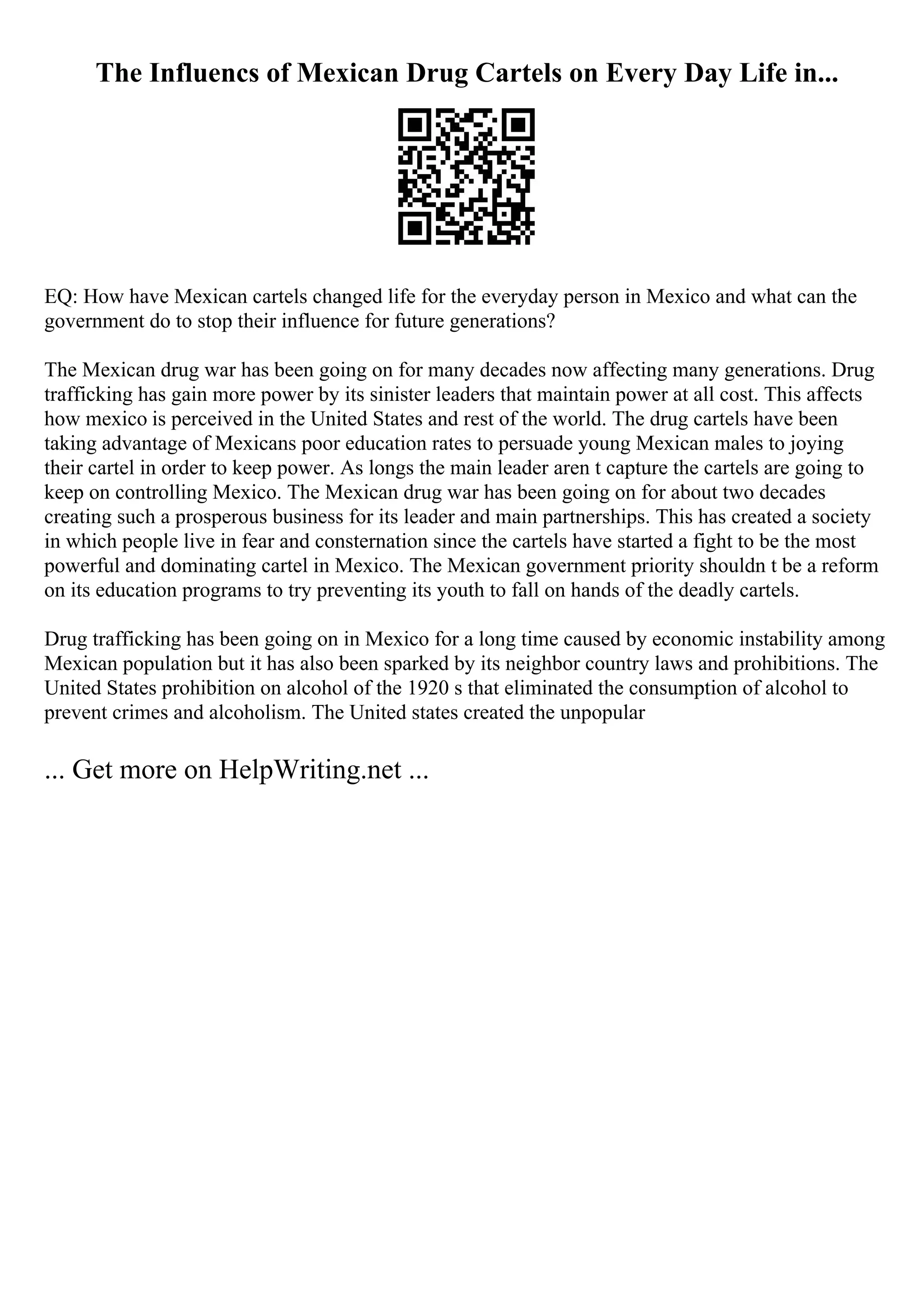 The Influencs of Mexican Drug Cartels on Every Day Life in...
EQ: How have Mexican cartels changed life for the everyday person in Mexico and what can the
government do to stop their influence for future generations?
The Mexican drug war has been going on for many decades now affecting many generations. Drug
trafficking has gain more power by its sinister leaders that maintain power at all cost. This affects
how mexico is perceived in the United States and rest of the world. The drug cartels have been
taking advantage of Mexicans poor education rates to persuade young Mexican males to joying
their cartel in order to keep power. As longs the main leader aren t capture the cartels are going to
keep on controlling Mexico. The Mexican drug war has been going on for about two decades
creating such a prosperous business for its leader and main partnerships. This has created a society
in which people live in fear and consternation since the cartels have started a fight to be the most
powerful and dominating cartel in Mexico. The Mexican government priority shouldn t be a reform
on its education programs to try preventing its youth to fall on hands of the deadly cartels.
Drug trafficking has been going on in Mexico for a long time caused by economic instability among
Mexican population but it has also been sparked by its neighbor country laws and prohibitions. The
United States prohibition on alcohol of the 1920 s that eliminated the consumption of alcohol to
prevent crimes and alcoholism. The United states created the unpopular
... Get more on HelpWriting.net ...
 