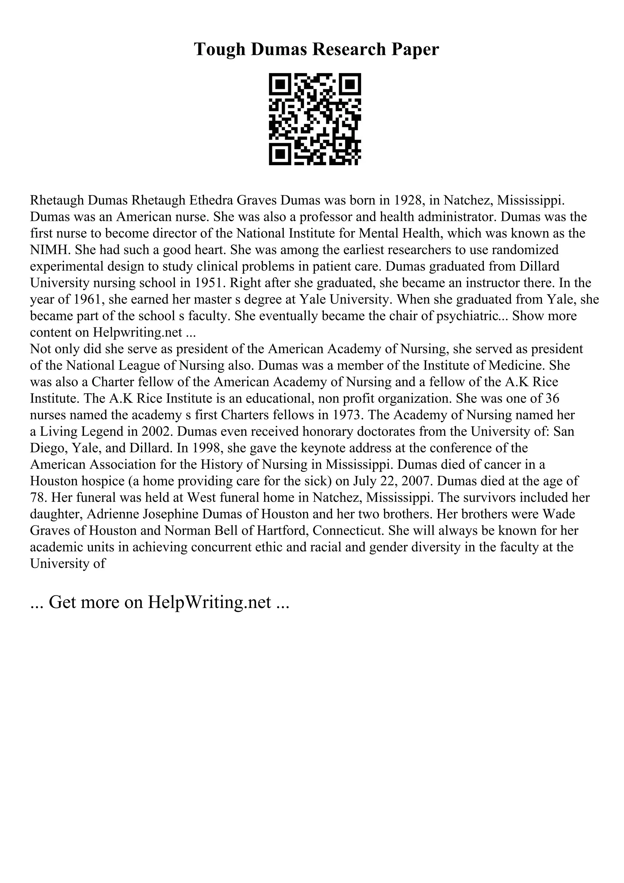 Tough Dumas Research Paper
Rhetaugh Dumas Rhetaugh Ethedra Graves Dumas was born in 1928, in Natchez, Mississippi.
Dumas was an American nurse. She was also a professor and health administrator. Dumas was the
first nurse to become director of the National Institute for Mental Health, which was known as the
NIMH. She had such a good heart. She was among the earliest researchers to use randomized
experimental design to study clinical problems in patient care. Dumas graduated from Dillard
University nursing school in 1951. Right after she graduated, she became an instructor there. In the
year of 1961, she earned her master s degree at Yale University. When she graduated from Yale, she
became part of the school s faculty. She eventually became the chair of psychiatric... Show more
content on Helpwriting.net ...
Not only did she serve as president of the American Academy of Nursing, she served as president
of the National League of Nursing also. Dumas was a member of the Institute of Medicine. She
was also a Charter fellow of the American Academy of Nursing and a fellow of the A.K Rice
Institute. The A.K Rice Institute is an educational, non profit organization. She was one of 36
nurses named the academy s first Charters fellows in 1973. The Academy of Nursing named her
a Living Legend in 2002. Dumas even received honorary doctorates from the University of: San
Diego, Yale, and Dillard. In 1998, she gave the keynote address at the conference of the
American Association for the History of Nursing in Mississippi. Dumas died of cancer in a
Houston hospice (a home providing care for the sick) on July 22, 2007. Dumas died at the age of
78. Her funeral was held at West funeral home in Natchez, Mississippi. The survivors included her
daughter, Adrienne Josephine Dumas of Houston and her two brothers. Her brothers were Wade
Graves of Houston and Norman Bell of Hartford, Connecticut. She will always be known for her
academic units in achieving concurrent ethic and racial and gender diversity in the faculty at the
University of
... Get more on HelpWriting.net ...
 