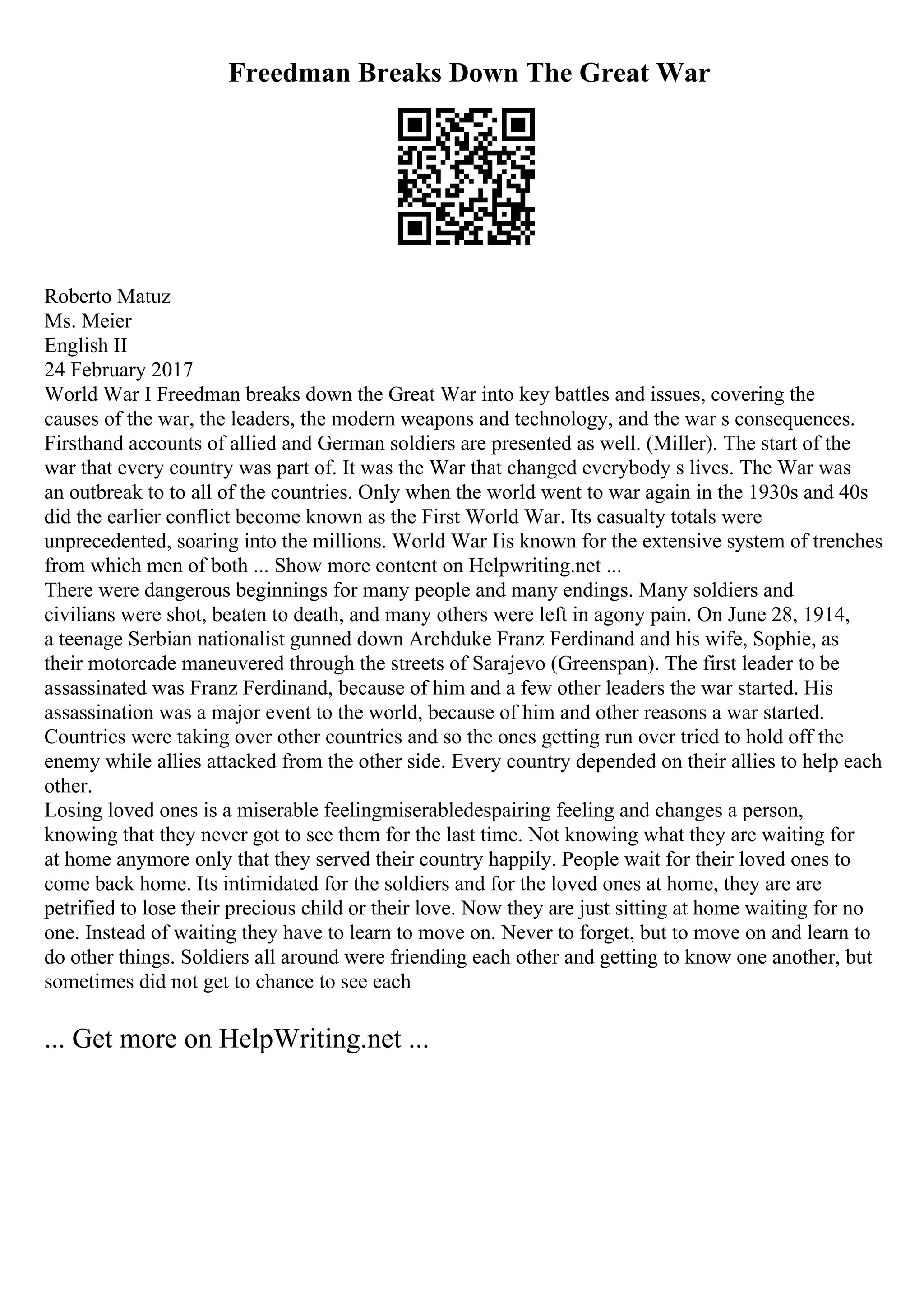 Freedman Breaks Down The Great War
Roberto Matuz
Ms. Meier
English II
24 February 2017
World War I Freedman breaks down the Great War into key battles and issues, covering the
causes of the war, the leaders, the modern weapons and technology, and the war s consequences.
Firsthand accounts of allied and German soldiers are presented as well. (Miller). The start of the
war that every country was part of. It was the War that changed everybody s lives. The War was
an outbreak to to all of the countries. Only when the world went to war again in the 1930s and 40s
did the earlier conflict become known as the First World War. Its casualty totals were
unprecedented, soaring into the millions. World War Iis known for the extensive system of trenches
from which men of both ... Show more content on Helpwriting.net ...
There were dangerous beginnings for many people and many endings. Many soldiers and
civilians were shot, beaten to death, and many others were left in agony pain. On June 28, 1914,
a teenage Serbian nationalist gunned down Archduke Franz Ferdinand and his wife, Sophie, as
their motorcade maneuvered through the streets of Sarajevo (Greenspan). The first leader to be
assassinated was Franz Ferdinand, because of him and a few other leaders the war started. His
assassination was a major event to the world, because of him and other reasons a war started.
Countries were taking over other countries and so the ones getting run over tried to hold off the
enemy while allies attacked from the other side. Every country depended on their allies to help each
other.
Losing loved ones is a miserable feelingmiserabledespairing feeling and changes a person,
knowing that they never got to see them for the last time. Not knowing what they are waiting for
at home anymore only that they served their country happily. People wait for their loved ones to
come back home. Its intimidated for the soldiers and for the loved ones at home, they are are
petrified to lose their precious child or their love. Now they are just sitting at home waiting for no
one. Instead of waiting they have to learn to move on. Never to forget, but to move on and learn to
do other things. Soldiers all around were friending each other and getting to know one another, but
sometimes did not get to chance to see each
... Get more on HelpWriting.net ...
 