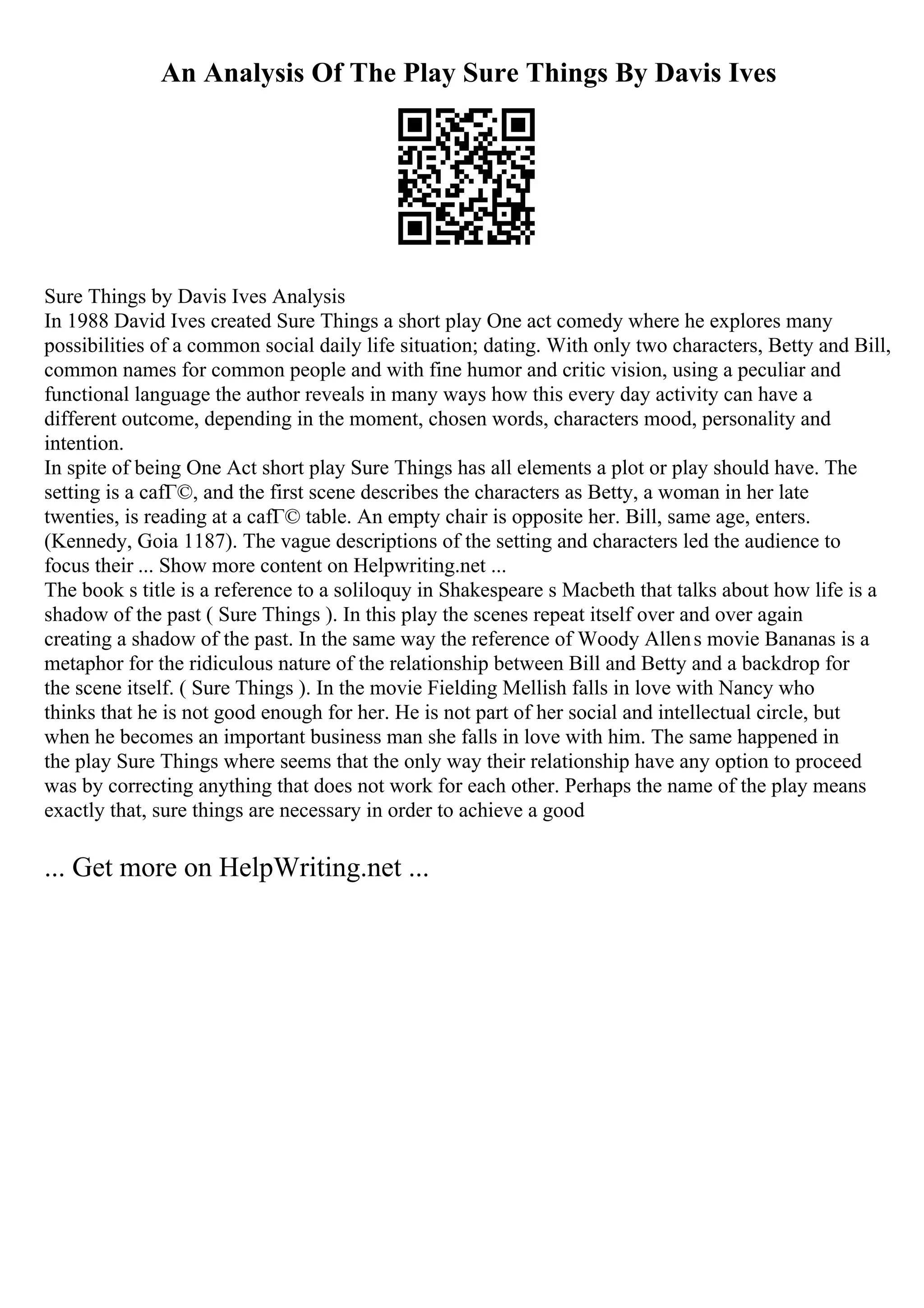 An Analysis Of The Play Sure Things By Davis Ives
Sure Things by Davis Ives Analysis
In 1988 David Ives created Sure Things a short play One act comedy where he explores many
possibilities of a common social daily life situation; dating. With only two characters, Betty and Bill,
common names for common people and with fine humor and critic vision, using a peculiar and
functional language the author reveals in many ways how this every day activity can have a
different outcome, depending in the moment, chosen words, characters mood, personality and
intention.
In spite of being One Act short play Sure Things has all elements a plot or play should have. The
setting is a cafГ©, and the first scene describes the characters as Betty, a woman in her late
twenties, is reading at a cafГ© table. An empty chair is opposite her. Bill, same age, enters.
(Kennedy, Goia 1187). The vague descriptions of the setting and characters led the audience to
focus their ... Show more content on Helpwriting.net ...
The book s title is a reference to a soliloquy in Shakespeare s Macbeth that talks about how life is a
shadow of the past ( Sure Things ). In this play the scenes repeat itself over and over again
creating a shadow of the past. In the same way the reference of Woody Allens movie Bananas is a
metaphor for the ridiculous nature of the relationship between Bill and Betty and a backdrop for
the scene itself. ( Sure Things ). In the movie Fielding Mellish falls in love with Nancy who
thinks that he is not good enough for her. He is not part of her social and intellectual circle, but
when he becomes an important business man she falls in love with him. The same happened in
the play Sure Things where seems that the only way their relationship have any option to proceed
was by correcting anything that does not work for each other. Perhaps the name of the play means
exactly that, sure things are necessary in order to achieve a good
... Get more on HelpWriting.net ...
 