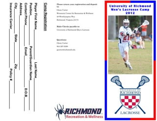 University of Richmond
            Men’s Lacrosse Camp
                    2012
Please return your registration and deposit




                                                             Weinstein Center for Recreation & Wellness




                                                                                                                                                                                    University of Richmond Men’s Lacrosse
                                                                                                                                                          Make Checks payable to:
                                                                                                                               Richmond, Virginia 23173




                                                                                                                                                                                                                                                                       gcarter@richmond.edu
                                                                                                          28 Westhampton Way




                                                                                                                                                                                                                                                        804-287-6368
                                              Glenn Carter




                                                                                                                                                                                                                                         Glenn Carter
                                                                                                                                                                                                                            Questions:
to:




Camp Registration
Player First Name_________________ Last Name___________________
Position_________________ Parent/Guardian Name_________________
Contact Phone____________ Email__________________ D.O.B________
Address_______________________________
City______________ State____________ Zip______________
Insurance Carrier______________________ Policy #________________
 