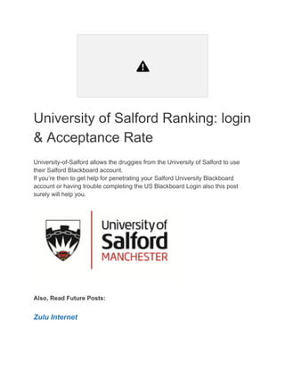 University of Salford Ranking: login
& Acceptance Rate
University-of-Salford allows the druggies from the University of Salford to use
their Salford Blackboard account.
If you’re then to get help for penetrating your Salford University Blackboard
account or having trouble completing the US Blackboard Login also this post
surely will help you.
Also, Read Future Posts:
Zulu Internet
 