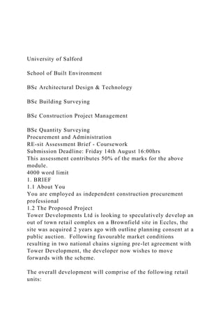 University of Salford
School of Built Environment
BSc Architectural Design & Technology
BSc Building Surveying
BSc Construction Project Management
BSc Quantity Surveying
Procurement and Administration
RE-sit Assessment Brief - Coursework
Submission Deadline: Friday 14th August 16:00hrs
This assessment contributes 50% of the marks for the above
module.
4000 word limit
1. BRIEF
1.1 About You
You are employed as independent construction procurement
professional
1.2 The Proposed Project
Tower Developments Ltd is looking to speculatively develop an
out of town retail complex on a Brownfield site in Eccles, the
site was acquired 2 years ago with outline planning consent at a
public auction. Following favourable market conditions
resulting in two national chains signing pre-let agreement with
Tower Development, the developer now wishes to move
forwards with the scheme.
The overall development will comprise of the following retail
units:
 