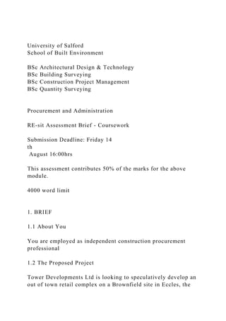 University of Salford
School of Built Environment
BSc Architectural Design & Technology
BSc Building Surveying
BSc Construction Project Management
BSc Quantity Surveying
Procurement and Administration
RE-sit Assessment Brief - Coursework
Submission Deadline: Friday 14
th
August 16:00hrs
This assessment contributes 50% of the marks for the above
module.
4000 word limit
1. BRIEF
1.1 About You
You are employed as independent construction procurement
professional
1.2 The Proposed Project
Tower Developments Ltd is looking to speculatively develop an
out of town retail complex on a Brownfield site in Eccles, the
 