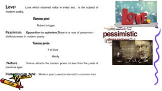 Love: Love which received value in every era, is the subject of
modern poetry.
Famous poet
Robert bridges
Pessimism: Opposition to optimism,There is a note of pessimism and
disillusionment in modern poetry.
Famous poets:
· T.S Eliot
· Hardy
Nature: Nature attracts the modern poets no less than the poets of
previous ages.
Humanitarian tone: Modern poets seem interested in common man
 