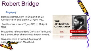 Biography
Born at walmer, kent in England on 23
October 1844 and died in 21 April 1930.
Poet laureate from 25 july 1913 to 21 April
1930.
His poems reflect a deep Christian faith ,and
he is the author of many well-known hymns.
Was preceded by Alfred Austin and
succeeded by john Masefield.
 