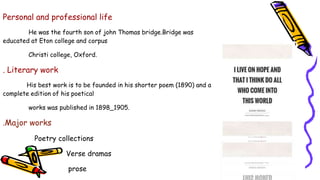 Personal and professional life
He was the fourth son of john Thomas bridge.Bridge was
educated at Eton college and corpus
Christi college, Oxford.
. Literary work
His best work is to be founded in his shorter poem (1890) and a
complete edition of his poetical
works was published in 1898_1905.
.Major works
Poetry collections
Verse dramas
prose
 