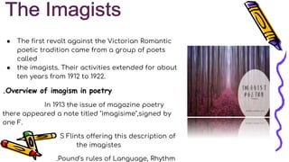 ● The first revolt against the Victorian Romantic
poetic tradition came from a group of poets
called
● the imagists. Their activities extended for about
ten years from 1912 to 1922.
.Overview of imagism in poetry
In 1913 the issue of magazine poetry
there appeared a note titled "imagisime",signed by
one F.
S Flints offering this description of
the imagistes
.Pound's rules of Language, Rhythm
 