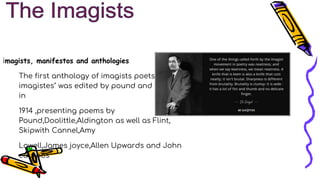 imagists, manifestos and anthologies
The first anthology of imagists poets, "Des
imagistes" was edited by pound and published
in
1914 ,presenting poems by
Pound,Doolittle,Aldington as well as Flint,
Skipwith Cannel,Amy
Lowell,James joyce,Allen Upwards and John
cournos
 