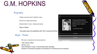 Biography
English poet and Jesuit ( Catholic ) priest
Came from a large artistic family
Showed talent in music , drawing and poetry
Dies in Dublin .
His poetry was not published until 1918 during his lif time
Major Theme
His poetry is characterized by intense experience
New rhythmic effect
Sprung rhythm
Very interested in ways of rejuvenating poetic language .
Elevation of individual perception and sensation to something rare and beautiful.
 